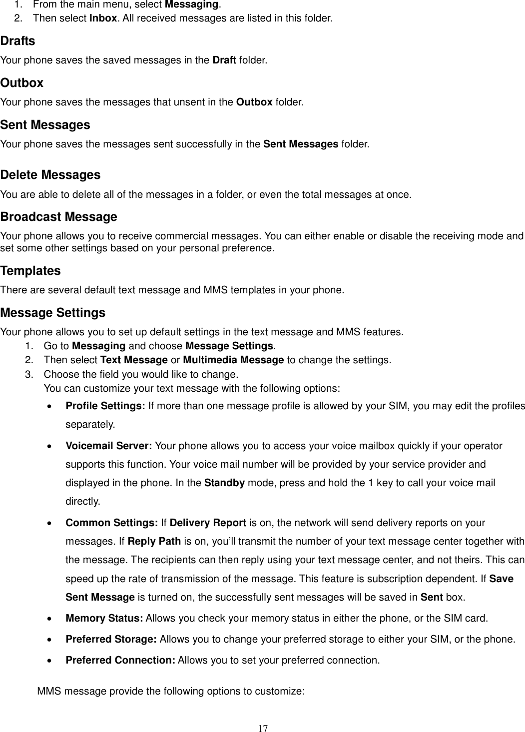 17 1.  From the main menu, select Messaging.   2.  Then select Inbox. All received messages are listed in this folder.   Drafts Your phone saves the saved messages in the Draft folder.       Outbox   Your phone saves the messages that unsent in the Outbox folder.   Sent Messages   Your phone saves the messages sent successfully in the Sent Messages folder.    Delete Messages You are able to delete all of the messages in a folder, or even the total messages at once. Broadcast Message Your phone allows you to receive commercial messages. You can either enable or disable the receiving mode and set some other settings based on your personal preference.   Templates There are several default text message and MMS templates in your phone.   Message Settings Your phone allows you to set up default settings in the text message and MMS features. 1.  Go to Messaging and choose Message Settings. 2.  Then select Text Message or Multimedia Message to change the settings. 3.  Choose the field you would like to change. You can customize your text message with the following options: · Profile Settings: If more than one message profile is allowed by your SIM, you may edit the profiles separately. · Voicemail Server: Your phone allows you to access your voice mailbox quickly if your operator supports this function. Your voice mail number will be provided by your service provider and displayed in the phone. In the Standby mode, press and hold the 1 key to call your voice mail directly. · Common Settings: If Delivery Report is on, the network will send delivery reports on your messages. If Reply Path is on, you’ll transmit the number of your text message center together with the message. The recipients can then reply using your text message center, and not theirs. This can speed up the rate of transmission of the message. This feature is subscription dependent. If Save Sent Message is turned on, the successfully sent messages will be saved in Sent box. · Memory Status: Allows you check your memory status in either the phone, or the SIM card. · Preferred Storage: Allows you to change your preferred storage to either your SIM, or the phone. · Preferred Connection: Allows you to set your preferred connection.  MMS message provide the following options to customize: 