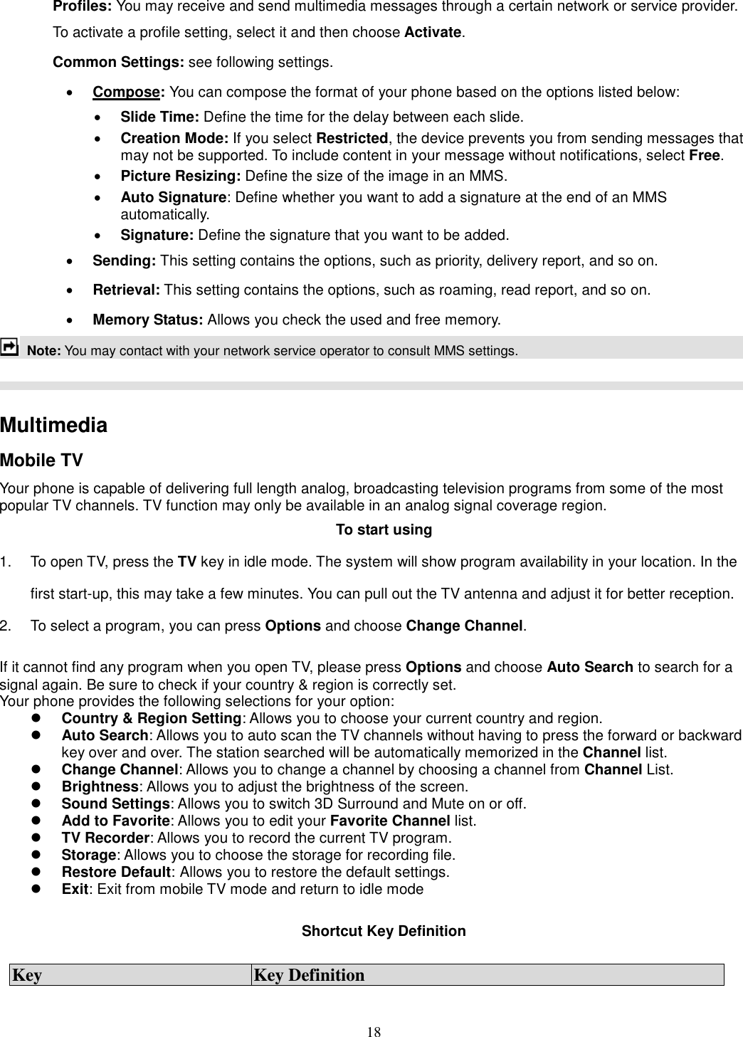18 Profiles: You may receive and send multimedia messages through a certain network or service provider. To activate a profile setting, select it and then choose Activate. Common Settings: see following settings. · Compose: You can compose the format of your phone based on the options listed below: · Slide Time: Define the time for the delay between each slide. · Creation Mode: If you select Restricted, the device prevents you from sending messages that may not be supported. To include content in your message without notifications, select Free. · Picture Resizing: Define the size of the image in an MMS. · Auto Signature: Define whether you want to add a signature at the end of an MMS automatically. · Signature: Define the signature that you want to be added. · Sending: This setting contains the options, such as priority, delivery report, and so on.   · Retrieval: This setting contains the options, such as roaming, read report, and so on. · Memory Status: Allows you check the used and free memory.  Note: You may contact with your network service operator to consult MMS settings.      Multimedia   Mobile TV Your phone is capable of delivering full length analog, broadcasting television programs from some of the most popular TV channels. TV function may only be available in an analog signal coverage region. To start using 1.  To open TV, press the TV key in idle mode. The system will show program availability in your location. In the first start-up, this may take a few minutes. You can pull out the TV antenna and adjust it for better reception. 2.  To select a program, you can press Options and choose Change Channel.  If it cannot find any program when you open TV, please press Options and choose Auto Search to search for a signal again. Be sure to check if your country &amp; region is correctly set. Your phone provides the following selections for your option: l Country &amp; Region Setting: Allows you to choose your current country and region. l Auto Search: Allows you to auto scan the TV channels without having to press the forward or backward key over and over. The station searched will be automatically memorized in the Channel list. l Change Channel: Allows you to change a channel by choosing a channel from Channel List. l Brightness: Allows you to adjust the brightness of the screen. l Sound Settings: Allows you to switch 3D Surround and Mute on or off. l Add to Favorite: Allows you to edit your Favorite Channel list. l TV Recorder: Allows you to record the current TV program. l Storage: Allows you to choose the storage for recording file. l Restore Default: Allows you to restore the default settings. l Exit: Exit from mobile TV mode and return to idle mode    Shortcut Key Definition  Key  Key Definition 