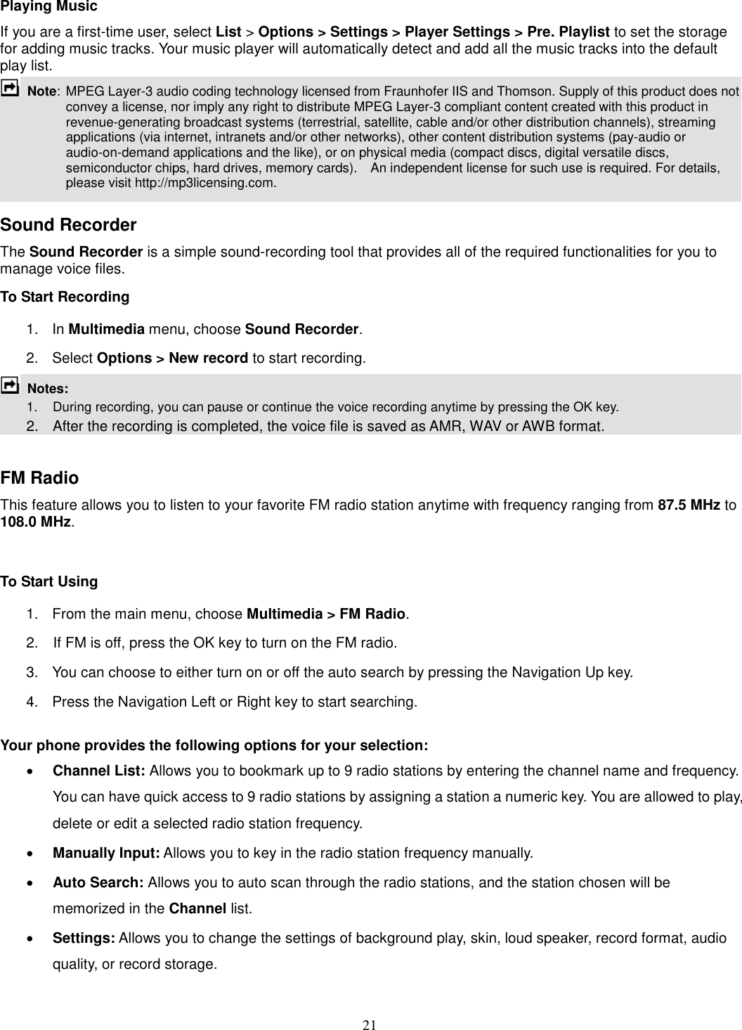 21 Playing Music If you are a first-time user, select List &gt; Options &gt; Settings &gt; Player Settings &gt; Pre. Playlist to set the storage for adding music tracks. Your music player will automatically detect and add all the music tracks into the default play list.  Note:  MPEG Layer-3 audio coding technology licensed from Fraunhofer IIS and Thomson. Supply of this product does not convey a license, nor imply any right to distribute MPEG Layer-3 compliant content created with this product in revenue-generating broadcast systems (terrestrial, satellite, cable and/or other distribution channels), streaming applications (via internet, intranets and/or other networks), other content distribution systems (pay-audio or audio-on-demand applications and the like), or on physical media (compact discs, digital versatile discs, semiconductor chips, hard drives, memory cards).    An independent license for such use is required. For details, please visit http://mp3licensing.com.  Sound Recorder   The Sound Recorder is a simple sound-recording tool that provides all of the required functionalities for you to manage voice files. To Start Recording 1.  In Multimedia menu, choose Sound Recorder. 2.  Select Options &gt; New record to start recording.  Notes:           1.    During recording, you can pause or continue the voice recording anytime by pressing the OK key.       2.    After the recording is completed, the voice file is saved as AMR, WAV or AWB format.  FM Radio This feature allows you to listen to your favorite FM radio station anytime with frequency ranging from 87.5 MHz to 108.0 MHz.    To Start Using 1.  From the main menu, choose Multimedia &gt; FM Radio.   2.    If FM is off, press the OK key to turn on the FM radio. 3.  You can choose to either turn on or off the auto search by pressing the Navigation Up key. 4.  Press the Navigation Left or Right key to start searching.  Your phone provides the following options for your selection: · Channel List: Allows you to bookmark up to 9 radio stations by entering the channel name and frequency. You can have quick access to 9 radio stations by assigning a station a numeric key. You are allowed to play, delete or edit a selected radio station frequency. · Manually Input: Allows you to key in the radio station frequency manually.   · Auto Search: Allows you to auto scan through the radio stations, and the station chosen will be memorized in the Channel list. · Settings: Allows you to change the settings of background play, skin, loud speaker, record format, audio quality, or record storage.   