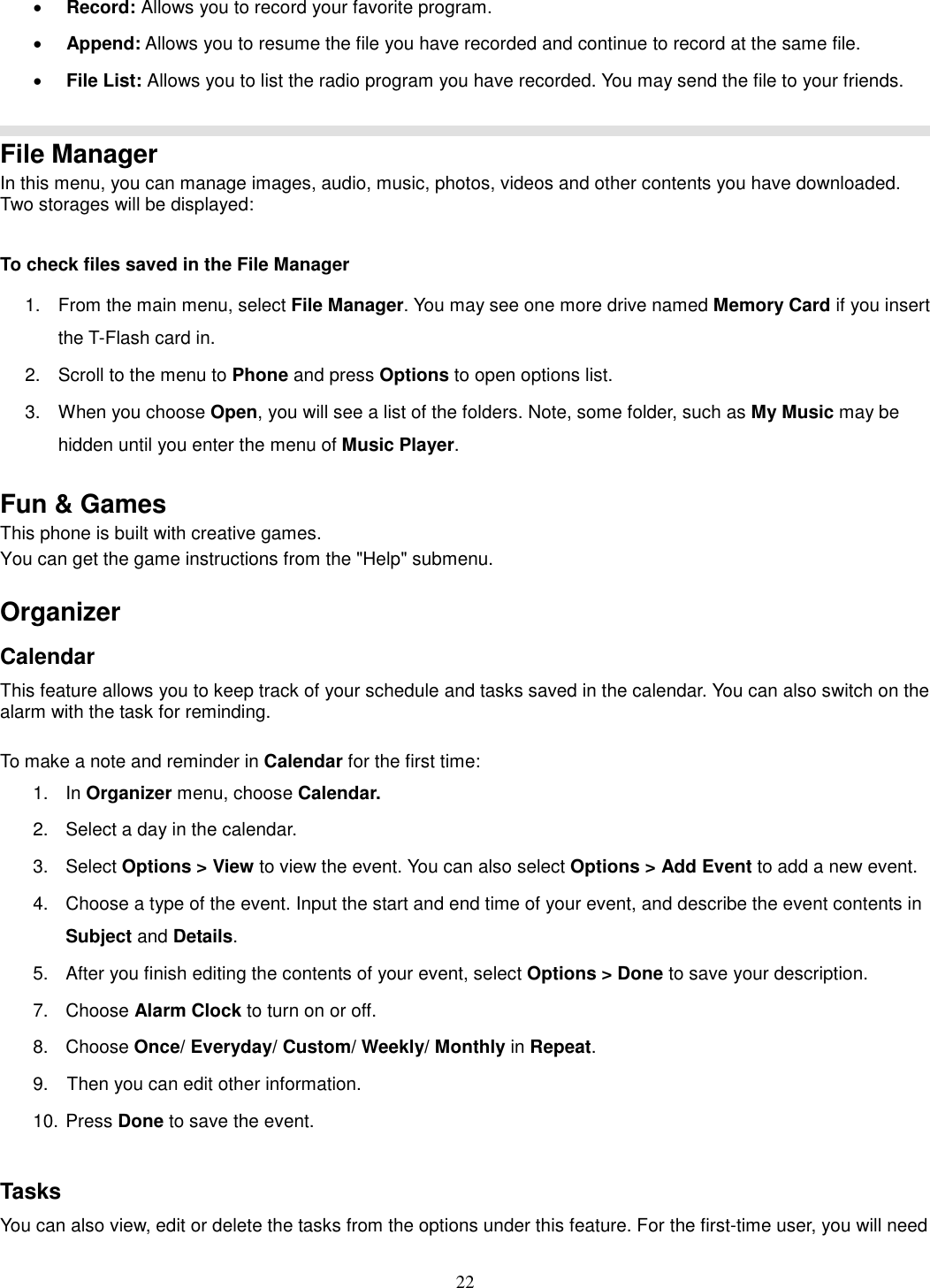 22 · Record: Allows you to record your favorite program. · Append: Allows you to resume the file you have recorded and continue to record at the same file. · File List: Allows you to list the radio program you have recorded. You may send the file to your friends.   File Manager In this menu, you can manage images, audio, music, photos, videos and other contents you have downloaded. Two storages will be displayed:  To check files saved in the File Manager 1.  From the main menu, select File Manager. You may see one more drive named Memory Card if you insert the T-Flash card in. 2.  Scroll to the menu to Phone and press Options to open options list.  3.  When you choose Open, you will see a list of the folders. Note, some folder, such as My Music may be hidden until you enter the menu of Music Player.  Fun &amp; Games This phone is built with creative games. You can get the game instructions from the &quot;Help&quot; submenu.    Organizer   Calendar This feature allows you to keep track of your schedule and tasks saved in the calendar. You can also switch on the alarm with the task for reminding.  To make a note and reminder in Calendar for the first time: 1.  In Organizer menu, choose Calendar. 2.  Select a day in the calendar. 3.  Select Options &gt; View to view the event. You can also select Options &gt; Add Event to add a new event. 4.  Choose a type of the event. Input the start and end time of your event, and describe the event contents in Subject and Details. 5.  After you finish editing the contents of your event, select Options &gt; Done to save your description.   7.  Choose Alarm Clock to turn on or off.   8.  Choose Once/ Everyday/ Custom/ Weekly/ Monthly in Repeat. 9.    Then you can edit other information. 10. Press Done to save the event.  Tasks You can also view, edit or delete the tasks from the options under this feature. For the first-time user, you will need 