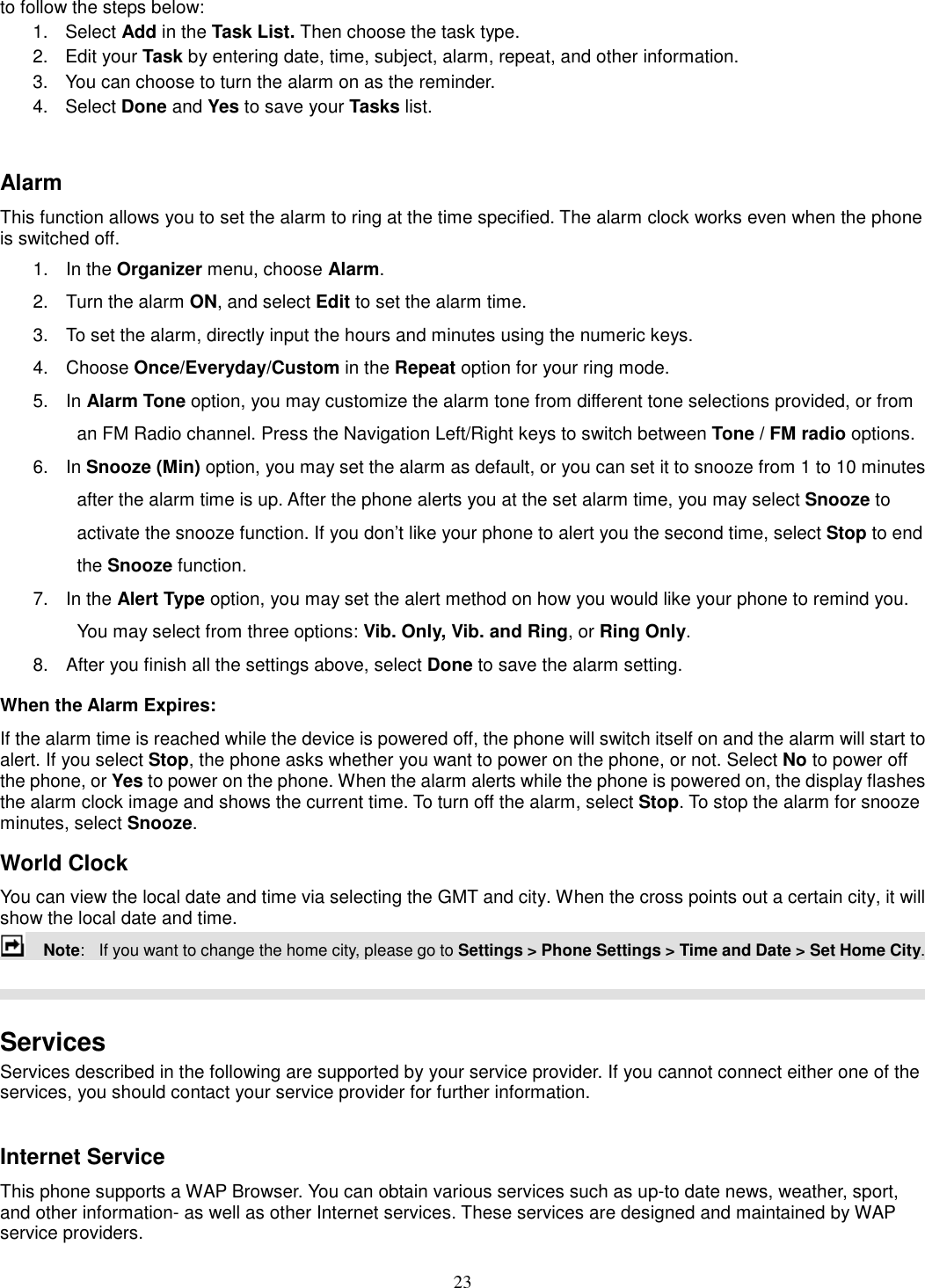 23 to follow the steps below: 1.  Select Add in the Task List. Then choose the task type. 2.  Edit your Task by entering date, time, subject, alarm, repeat, and other information. 3.  You can choose to turn the alarm on as the reminder. 4.  Select Done and Yes to save your Tasks list.  Alarm This function allows you to set the alarm to ring at the time specified. The alarm clock works even when the phone is switched off. 1.  In the Organizer menu, choose Alarm. 2.  Turn the alarm ON, and select Edit to set the alarm time. 3.  To set the alarm, directly input the hours and minutes using the numeric keys. 4.  Choose Once/Everyday/Custom in the Repeat option for your ring mode. 5.  In Alarm Tone option, you may customize the alarm tone from different tone selections provided, or from an FM Radio channel. Press the Navigation Left/Right keys to switch between Tone / FM radio options. 6.  In Snooze (Min) option, you may set the alarm as default, or you can set it to snooze from 1 to 10 minutes after the alarm time is up. After the phone alerts you at the set alarm time, you may select Snooze to activate the snooze function. If you don’t like your phone to alert you the second time, select Stop to end the Snooze function. 7.  In the Alert Type option, you may set the alert method on how you would like your phone to remind you. You may select from three options: Vib. Only, Vib. and Ring, or Ring Only. 8.  After you finish all the settings above, select Done to save the alarm setting. When the Alarm Expires: If the alarm time is reached while the device is powered off, the phone will switch itself on and the alarm will start to alert. If you select Stop, the phone asks whether you want to power on the phone, or not. Select No to power off the phone, or Yes to power on the phone. When the alarm alerts while the phone is powered on, the display flashes the alarm clock image and shows the current time. To turn off the alarm, select Stop. To stop the alarm for snooze minutes, select Snooze. World Clock You can view the local date and time via selecting the GMT and city. When the cross points out a certain city, it will show the local date and time.       Note:   If you want to change the home city, please go to Settings &gt; Phone Settings &gt; Time and Date &gt; Set Home City.    Services Services described in the following are supported by your service provider. If you cannot connect either one of the services, you should contact your service provider for further information.  Internet Service This phone supports a WAP Browser. You can obtain various services such as up-to date news, weather, sport, and other information- as well as other Internet services. These services are designed and maintained by WAP service providers. 