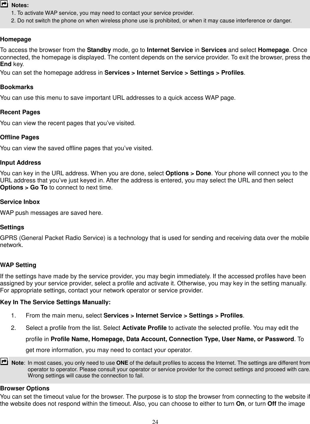 24   Notes:         1. To activate WAP service, you may need to contact your service provider.         2. Do not switch the phone on when wireless phone use is prohibited, or when it may cause interference or danger.  Homepage To access the browser from the Standby mode, go to Internet Service in Services and select Homepage. Once connected, the homepage is displayed. The content depends on the service provider. To exit the browser, press the End key. You can set the homepage address in Services &gt; Internet Service &gt; Settings &gt; Profiles. Bookmarks You can use this menu to save important URL addresses to a quick access WAP page.   Recent Pages You can view the recent pages that you’ve visited.   Offline Pages You can view the saved offline pages that you’ve visited.   Input Address You can key in the URL address. When you are done, select Options &gt; Done. Your phone will connect you to the URL address that you’ve just keyed in. After the address is entered, you may select the URL and then select Options &gt; Go To to connect to next time. Service Inbox WAP push messages are saved here.   Settings GPRS (General Packet Radio Service) is a technology that is used for sending and receiving data over the mobile network.    WAP Setting If the settings have made by the service provider, you may begin immediately. If the accessed profiles have been assigned by your service provider, select a profile and activate it. Otherwise, you may key in the setting manually. For appropriate settings, contact your network operator or service provider. Key In The Service Settings Manually: 1.  From the main menu, select Services &gt; Internet Service &gt; Settings &gt; Profiles. 2.  Select a profile from the list. Select Activate Profile to activate the selected profile. You may edit the profile in Profile Name, Homepage, Data Account, Connection Type, User Name, or Password. To get more information, you may need to contact your operator.    Note:  In most cases, you only need to use ONE of the default profiles to access the Internet. The settings are different from operator to operator. Please consult your operator or service provider for the correct settings and proceed with care. Wrong settings will cause the connection to fail.  Browser Options You can set the timeout value for the browser. The purpose is to stop the browser from connecting to the website if the website does not respond within the timeout. Also, you can choose to either to turn On, or turn Off the image 