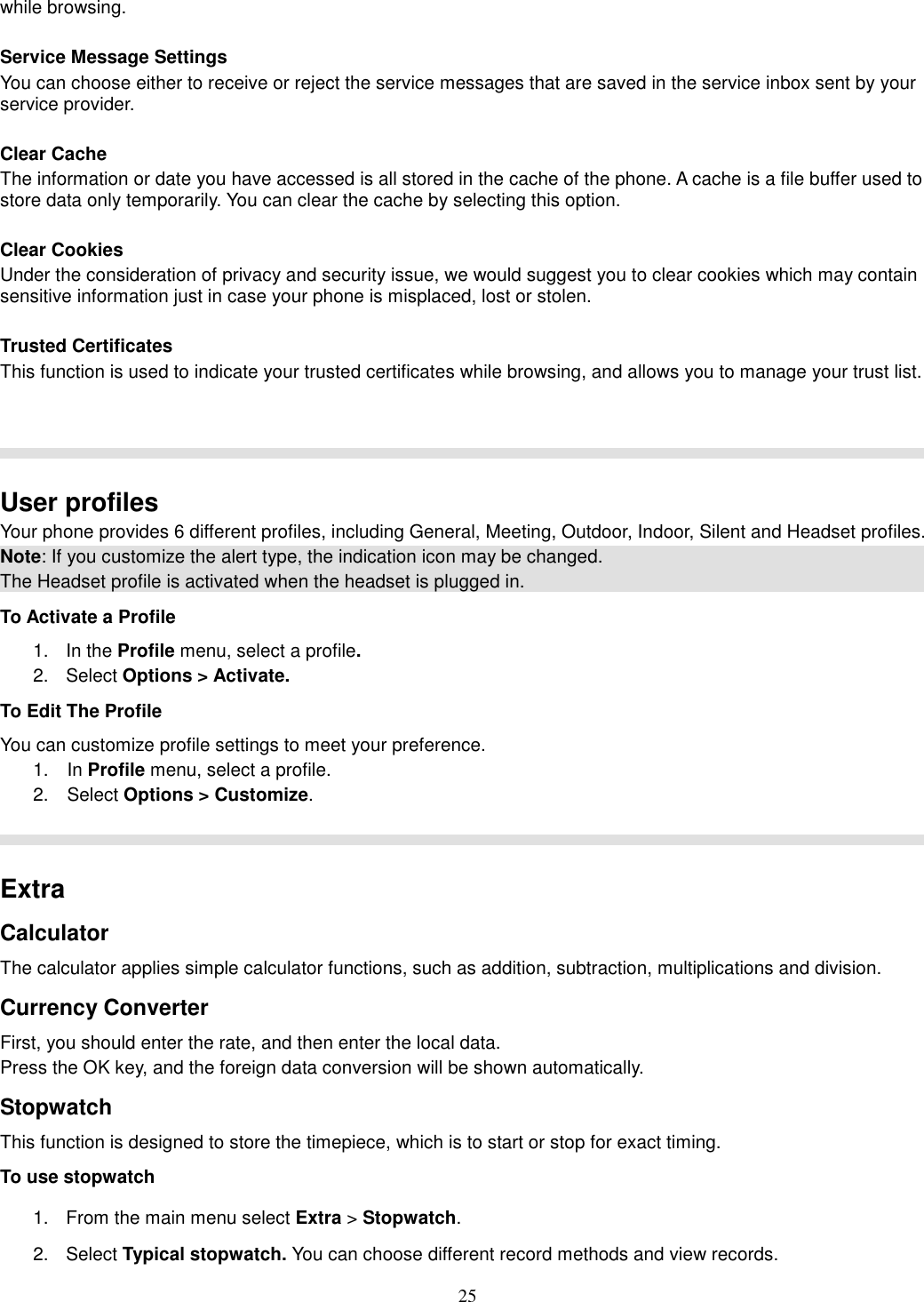 25 while browsing.  Service Message Settings You can choose either to receive or reject the service messages that are saved in the service inbox sent by your service provider.  Clear Cache The information or date you have accessed is all stored in the cache of the phone. A cache is a file buffer used to store data only temporarily. You can clear the cache by selecting this option.  Clear Cookies Under the consideration of privacy and security issue, we would suggest you to clear cookies which may contain sensitive information just in case your phone is misplaced, lost or stolen.  Trusted Certificates This function is used to indicate your trusted certificates while browsing, and allows you to manage your trust list.     User profiles Your phone provides 6 different profiles, including General, Meeting, Outdoor, Indoor, Silent and Headset profiles. Note: If you customize the alert type, the indication icon may be changed. The Headset profile is activated when the headset is plugged in. To Activate a Profile 1.  In the Profile menu, select a profile.   2.  Select Options &gt; Activate.   To Edit The Profile You can customize profile settings to meet your preference. 1.    In Profile menu, select a profile. 2.    Select Options &gt; Customize.    Extra Calculator The calculator applies simple calculator functions, such as addition, subtraction, multiplications and division. Currency Converter First, you should enter the rate, and then enter the local data. Press the OK key, and the foreign data conversion will be shown automatically. Stopwatch This function is designed to store the timepiece, which is to start or stop for exact timing. To use stopwatch 1.  From the main menu select Extra &gt; Stopwatch. 2.  Select Typical stopwatch. You can choose different record methods and view records.   