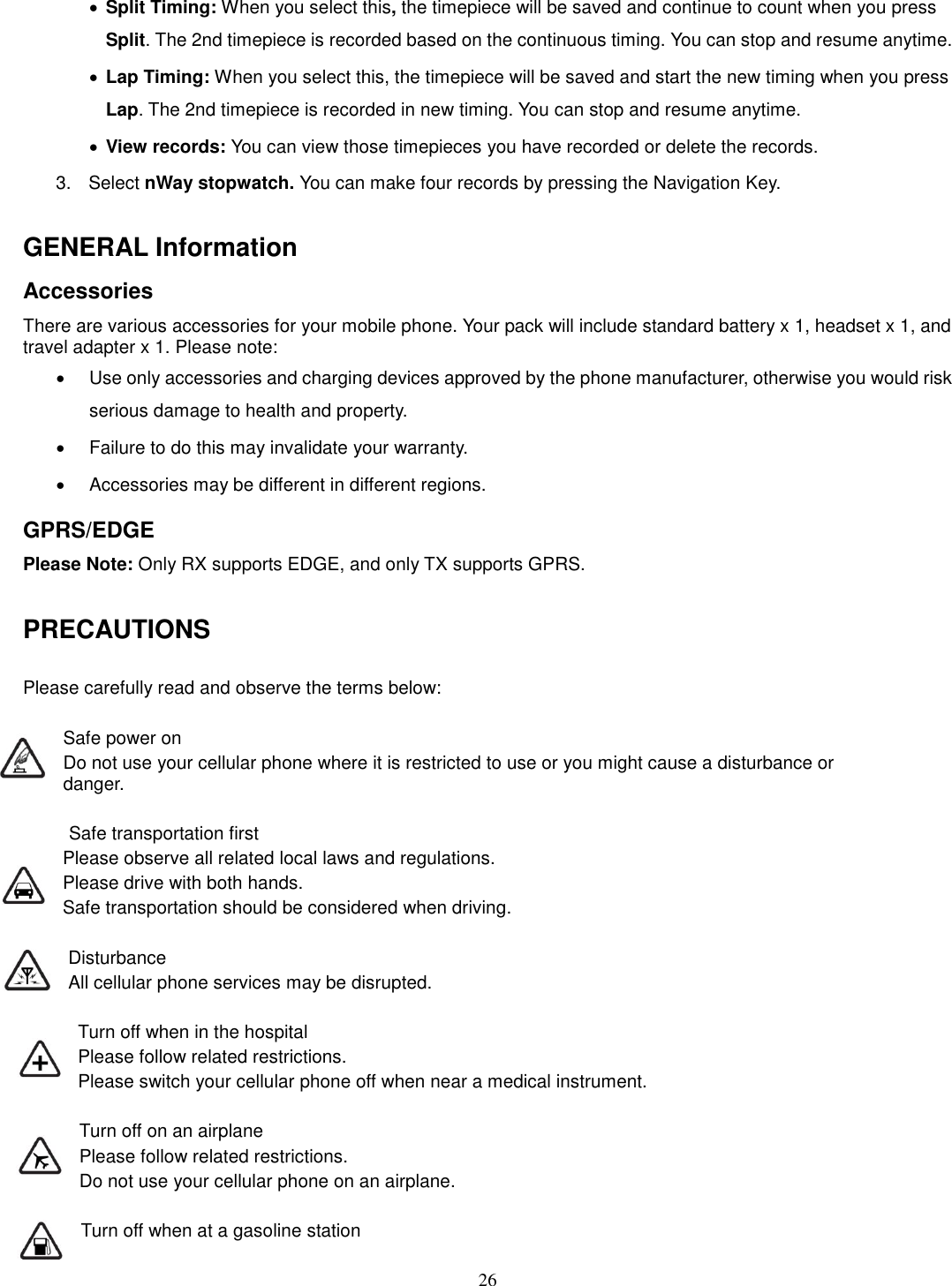 26 · Split Timing: When you select this, the timepiece will be saved and continue to count when you press Split. The 2nd timepiece is recorded based on the continuous timing. You can stop and resume anytime. · Lap Timing: When you select this, the timepiece will be saved and start the new timing when you press Lap. The 2nd timepiece is recorded in new timing. You can stop and resume anytime. · View records: You can view those timepieces you have recorded or delete the records. 3.  Select nWay stopwatch. You can make four records by pressing the Navigation Key.    GENERAL Information Accessories There are various accessories for your mobile phone. Your pack will include standard battery x 1, headset x 1, and travel adapter x 1. Please note:   ·  Use only accessories and charging devices approved by the phone manufacturer, otherwise you would risk serious damage to health and property. ·  Failure to do this may invalidate your warranty. ·  Accessories may be different in different regions.   GPRS/EDGE Please Note: Only RX supports EDGE, and only TX supports GPRS.  PRECAUTIONS  Please carefully read and observe the terms below:  Safe power on Do not use your cellular phone where it is restricted to use or you might cause a disturbance or               danger.  Safe transportation first Please observe all related local laws and regulations. Please drive with both hands.   Safe transportation should be considered when driving.  Disturbance All cellular phone services may be disrupted.  Turn off when in the hospital   Please follow related restrictions. Please switch your cellular phone off when near a medical instrument.  Turn off on an airplane Please follow related restrictions. Do not use your cellular phone on an airplane.  Turn off when at a gasoline station 