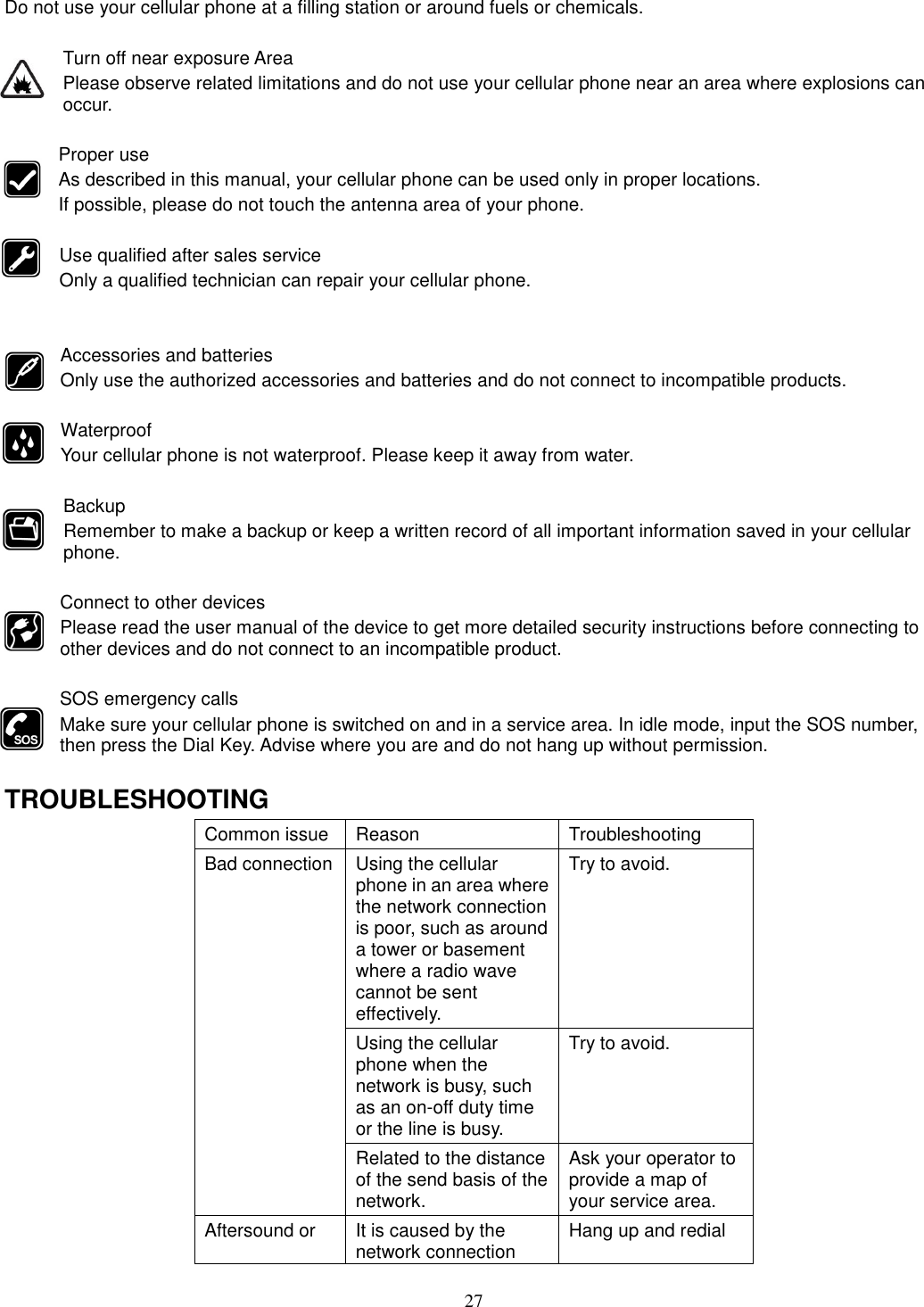 27 Do not use your cellular phone at a filling station or around fuels or chemicals.  Turn off near exposure Area Please observe related limitations and do not use your cellular phone near an area where explosions can occur.  Proper use As described in this manual, your cellular phone can be used only in proper locations. If possible, please do not touch the antenna area of your phone.  Use qualified after sales service Only a qualified technician can repair your cellular phone.   Accessories and batteries Only use the authorized accessories and batteries and do not connect to incompatible products.  Waterproof Your cellular phone is not waterproof. Please keep it away from water.  Backup Remember to make a backup or keep a written record of all important information saved in your cellular phone.  Connect to other devices Please read the user manual of the device to get more detailed security instructions before connecting to other devices and do not connect to an incompatible product.  SOS emergency calls Make sure your cellular phone is switched on and in a service area. In idle mode, input the SOS number, then press the Dial Key. Advise where you are and do not hang up without permission.  TROUBLESHOOTING Common issue  Reason  Troubleshooting Bad connection Using the cellular phone in an area where the network connection is poor, such as around a tower or basement where a radio wave cannot be sent effectively.   Try to avoid. Using the cellular phone when the network is busy, such as an on-off duty time or the line is busy. Try to avoid. Related to the distance of the send basis of the network. Ask your operator to provide a map of your service area. Aftersound or  It is caused by the network connection  Hang up and redial 