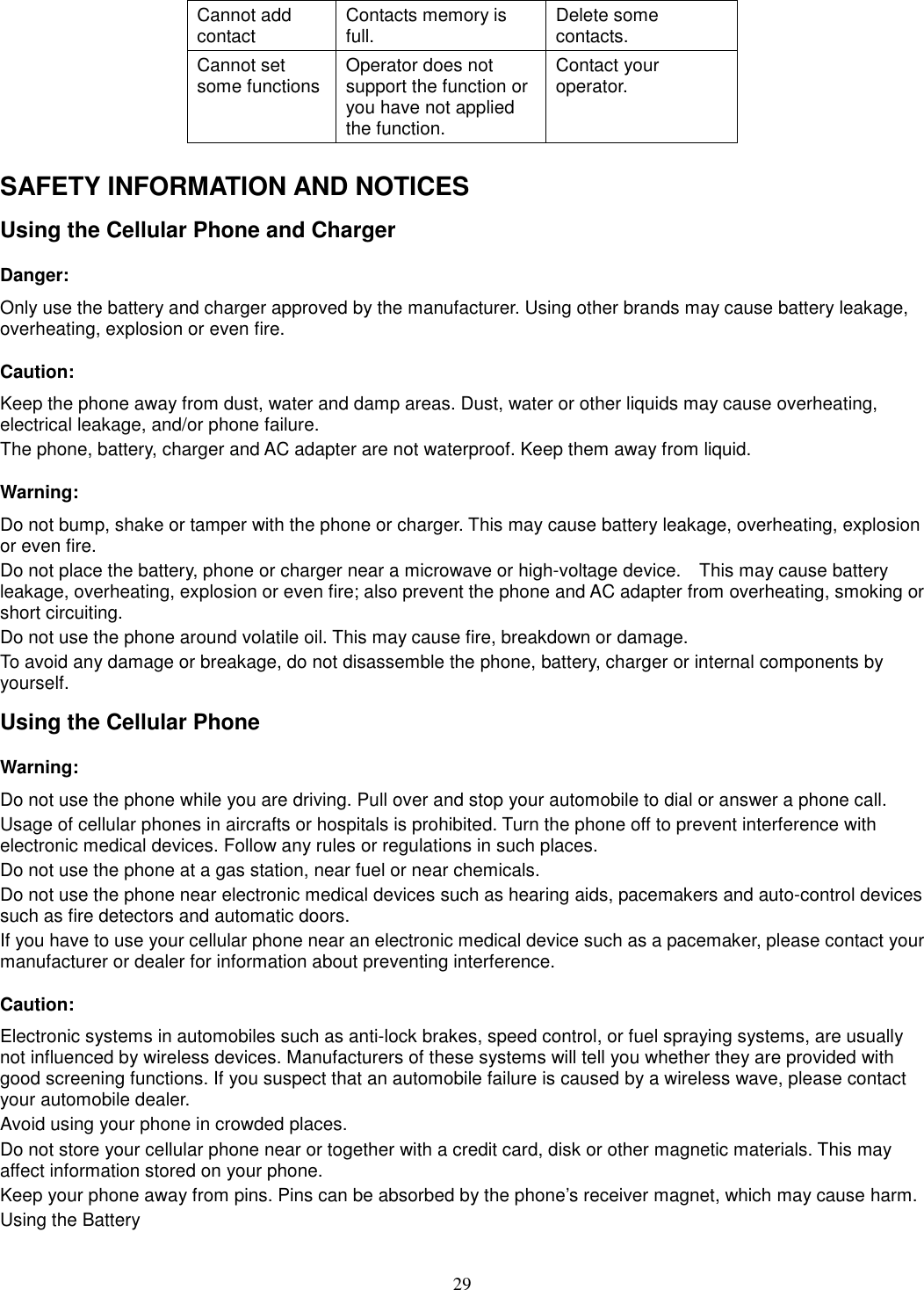 29 Cannot add contact  Contacts memory is full.  Delete some contacts. Cannot set some functions Operator does not support the function or you have not applied the function. Contact your operator.  SAFETY INFORMATION AND NOTICES Using the Cellular Phone and Charger Danger: Only use the battery and charger approved by the manufacturer. Using other brands may cause battery leakage, overheating, explosion or even fire. Caution: Keep the phone away from dust, water and damp areas. Dust, water or other liquids may cause overheating, electrical leakage, and/or phone failure.   The phone, battery, charger and AC adapter are not waterproof. Keep them away from liquid. Warning: Do not bump, shake or tamper with the phone or charger. This may cause battery leakage, overheating, explosion or even fire. Do not place the battery, phone or charger near a microwave or high-voltage device.    This may cause battery leakage, overheating, explosion or even fire; also prevent the phone and AC adapter from overheating, smoking or short circuiting. Do not use the phone around volatile oil. This may cause fire, breakdown or damage. To avoid any damage or breakage, do not disassemble the phone, battery, charger or internal components by yourself. Using the Cellular Phone Warning: Do not use the phone while you are driving. Pull over and stop your automobile to dial or answer a phone call. Usage of cellular phones in aircrafts or hospitals is prohibited. Turn the phone off to prevent interference with electronic medical devices. Follow any rules or regulations in such places. Do not use the phone at a gas station, near fuel or near chemicals. Do not use the phone near electronic medical devices such as hearing aids, pacemakers and auto-control devices such as fire detectors and automatic doors.   If you have to use your cellular phone near an electronic medical device such as a pacemaker, please contact your manufacturer or dealer for information about preventing interference. Caution: Electronic systems in automobiles such as anti-lock brakes, speed control, or fuel spraying systems, are usually not influenced by wireless devices. Manufacturers of these systems will tell you whether they are provided with good screening functions. If you suspect that an automobile failure is caused by a wireless wave, please contact your automobile dealer. Avoid using your phone in crowded places. Do not store your cellular phone near or together with a credit card, disk or other magnetic materials. This may affect information stored on your phone. Keep your phone away from pins. Pins can be absorbed by the phone’s receiver magnet, which may cause harm. Using the Battery 