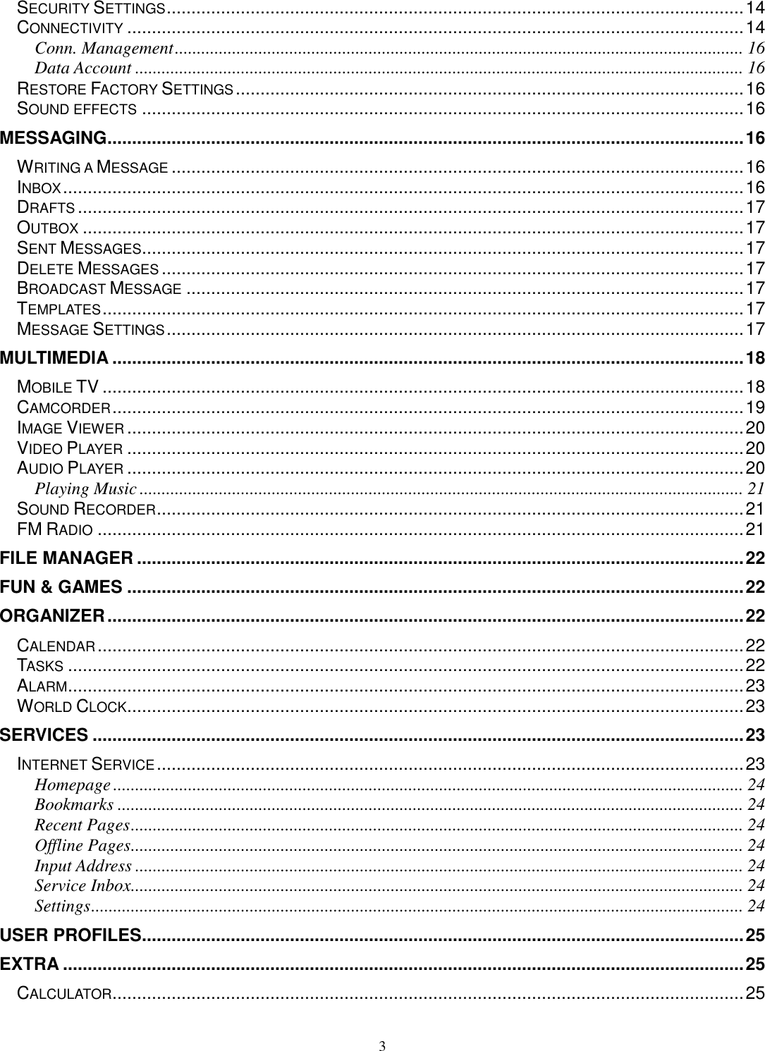 3 SECURITY SETTINGS ..................................................................................................................... 14 CONNECTIVITY ............................................................................................................................. 14 Conn. Management ................................................................................................................................. 16 Data Account .......................................................................................................................................... 16 RESTORE FACTORY SETTINGS ....................................................................................................... 16 SOUND EFFECTS .......................................................................................................................... 16 MESSAGING ................................................................................................................................. 16 WRITING A MESSAGE .................................................................................................................... 16 INBOX .......................................................................................................................................... 16 DRAFTS ....................................................................................................................................... 17 OUTBOX ...................................................................................................................................... 17 SENT MESSAGES .......................................................................................................................... 17 DELETE MESSAGES ...................................................................................................................... 17 BROADCAST MESSAGE ................................................................................................................. 17 TEMPLATES .................................................................................................................................. 17 MESSAGE SETTINGS ..................................................................................................................... 17 MULTIMEDIA ................................................................................................................................ 18 MOBILE TV .................................................................................................................................. 18 CAMCORDER ................................................................................................................................ 19 IMAGE VIEWER ............................................................................................................................. 20 VIDEO PLAYER ............................................................................................................................. 20 AUDIO PLAYER ............................................................................................................................. 20 Playing Music ......................................................................................................................................... 21 SOUND RECORDER ....................................................................................................................... 21 FM RADIO ................................................................................................................................... 21 FILE MANAGER ........................................................................................................................... 22 FUN &amp; GAMES ............................................................................................................................. 22 ORGANIZER ................................................................................................................................. 22 CALENDAR ................................................................................................................................... 22 TASKS ......................................................................................................................................... 22 ALARM ......................................................................................................................................... 23 WORLD CLOCK ............................................................................................................................. 23 SERVICES .................................................................................................................................... 23 INTERNET SERVICE ....................................................................................................................... 23 Homepage ............................................................................................................................................... 24 Bookmarks .............................................................................................................................................. 24 Recent Pages ........................................................................................................................................... 24 Offline Pages ........................................................................................................................................... 24 Input Address .......................................................................................................................................... 24 Service Inbox........................................................................................................................................... 24 Settings .................................................................................................................................................... 24 USER PROFILES .......................................................................................................................... 25 EXTRA .......................................................................................................................................... 25 CALCULATOR ................................................................................................................................ 25 