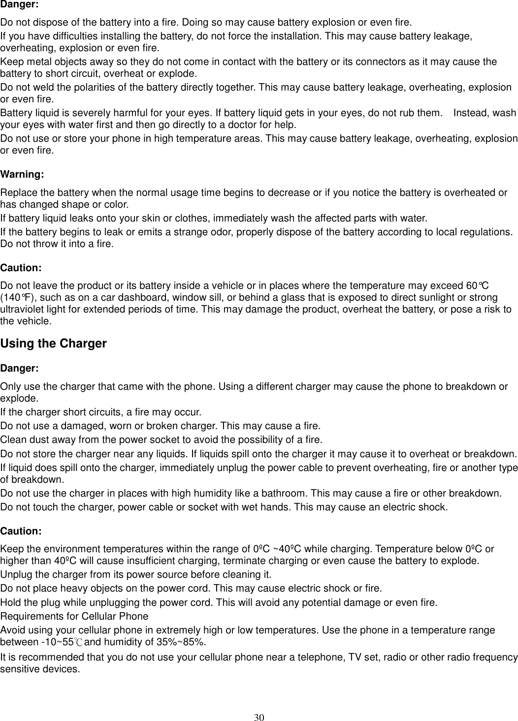 30 Danger: Do not dispose of the battery into a fire. Doing so may cause battery explosion or even fire. If you have difficulties installing the battery, do not force the installation. This may cause battery leakage, overheating, explosion or even fire. Keep metal objects away so they do not come in contact with the battery or its connectors as it may cause the battery to short circuit, overheat or explode.   Do not weld the polarities of the battery directly together. This may cause battery leakage, overheating, explosion or even fire. Battery liquid is severely harmful for your eyes. If battery liquid gets in your eyes, do not rub them.    Instead, wash your eyes with water first and then go directly to a doctor for help. Do not use or store your phone in high temperature areas. This may cause battery leakage, overheating, explosion or even fire. Warning: Replace the battery when the normal usage time begins to decrease or if you notice the battery is overheated or has changed shape or color.   If battery liquid leaks onto your skin or clothes, immediately wash the affected parts with water.   If the battery begins to leak or emits a strange odor, properly dispose of the battery according to local regulations. Do not throw it into a fire.   Caution: Do not leave the product or its battery inside a vehicle or in places where the temperature may exceed 60°C (140°F), such as on a car dashboard, window sill, or behind a glass that is exposed to direct sunlight or strong ultraviolet light for extended periods of time. This may damage the product, overheat the battery, or pose a risk to the vehicle.   Using the Charger Danger: Only use the charger that came with the phone. Using a different charger may cause the phone to breakdown or explode.   If the charger short circuits, a fire may occur.   Do not use a damaged, worn or broken charger. This may cause a fire.   Clean dust away from the power socket to avoid the possibility of a fire. Do not store the charger near any liquids. If liquids spill onto the charger it may cause it to overheat or breakdown. If liquid does spill onto the charger, immediately unplug the power cable to prevent overheating, fire or another type of breakdown. Do not use the charger in places with high humidity like a bathroom. This may cause a fire or other breakdown. Do not touch the charger, power cable or socket with wet hands. This may cause an electric shock. Caution: Keep the environment temperatures within the range of 0ºC ~40ºC while charging. Temperature below 0ºC or higher than 40ºC will cause insufficient charging, terminate charging or even cause the battery to explode. Unplug the charger from its power source before cleaning it.   Do not place heavy objects on the power cord. This may cause electric shock or fire. Hold the plug while unplugging the power cord. This will avoid any potential damage or even fire. Requirements for Cellular Phone Avoid using your cellular phone in extremely high or low temperatures. Use the phone in a temperature range between -10~55℃and humidity of 35%~85%. It is recommended that you do not use your cellular phone near a telephone, TV set, radio or other radio frequency sensitive devices. 