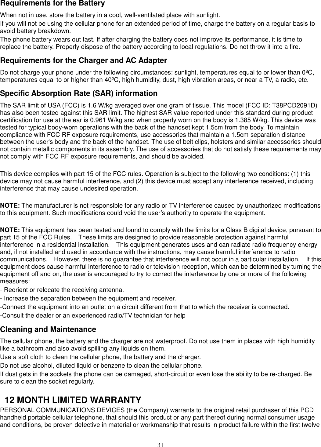 31 Requirements for the Battery When not in use, store the battery in a cool, well-ventilated place with sunlight. If you will not be using the cellular phone for an extended period of time, charge the battery on a regular basis to avoid battery breakdown. The phone battery wears out fast. If after charging the battery does not improve its performance, it is time to replace the battery. Properly dispose of the battery according to local regulations. Do not throw it into a fire. Requirements for the Charger and AC Adapter Do not charge your phone under the following circumstances: sunlight, temperatures equal to or lower than 0ºC, temperatures equal to or higher than 40ºC, high humidity, dust, high vibration areas, or near a TV, a radio, etc. Specific Absorption Rate (SAR) information The SAR limit of USA (FCC) is 1.6 W/kg averaged over one gram of tissue. This model (FCC ID: T38PCD2091D) has also been tested against this SAR limit. The highest SAR value reported under this standard during product certification for use at the ear is 0.961 W/kg and when properly worn on the body is 1.385 W/kg. This device was tested for typical body-worn operations with the back of the handset kept 1.5cm from the body. To maintain compliance with FCC RF exposure requirements, use accessories that maintain a 1.5cm separation distance between the user&apos;s body and the back of the handset. The use of belt clips, holsters and similar accessories should not contain metallic components in its assembly. The use of accessories that do not satisfy these requirements may not comply with FCC RF exposure requirements, and should be avoided.  This device complies with part 15 of the FCC rules. Operation is subject to the following two conditions: (1) this device may not cause harmful interference, and (2) this device must accept any interference received, including interference that may cause undesired operation.  NOTE: The manufacturer is not responsible for any radio or TV interference caused by unauthorized modifications to this equipment. Such modifications could void the user’s authority to operate the equipment.  NOTE: This equipment has been tested and found to comply with the limits for a Class B digital device, pursuant to part 15 of the FCC Rules.    These limits are designed to provide reasonable protection against harmful interference in a residential installation.    This equipment generates uses and can radiate radio frequency energy and, if not installed and used in accordance with the instructions, may cause harmful interference to radio communications.    However, there is no guarantee that interference will not occur in a particular installation.    If this equipment does cause harmful interference to radio or television reception, which can be determined by turning the equipment off and on, the user is encouraged to try to correct the interference by one or more of the following measures: - Reorient or relocate the receiving antenna. - Increase the separation between the equipment and receiver. -Connect the equipment into an outlet on a circuit different from that to which the receiver is connected. -Consult the dealer or an experienced radio/TV technician for help Cleaning and Maintenance The cellular phone, the battery and the charger are not waterproof. Do not use them in places with high humidity like a bathroom and also avoid spilling any liquids on them. Use a soft cloth to clean the cellular phone, the battery and the charger. Do not use alcohol, diluted liquid or benzene to clean the cellular phone. If dust gets in the sockets the phone can be damaged, short-circuit or even lose the ability to be re-charged. Be sure to clean the socket regularly.    12 MONTH LIMITED WARRANTY PERSONAL COMMUNICATIONS DEVICES (the Company) warrants to the original retail purchaser of this PCD handheld portable cellular telephone, that should this product or any part thereof during normal consumer usage and conditions, be proven defective in material or workmanship that results in product failure within the first twelve 