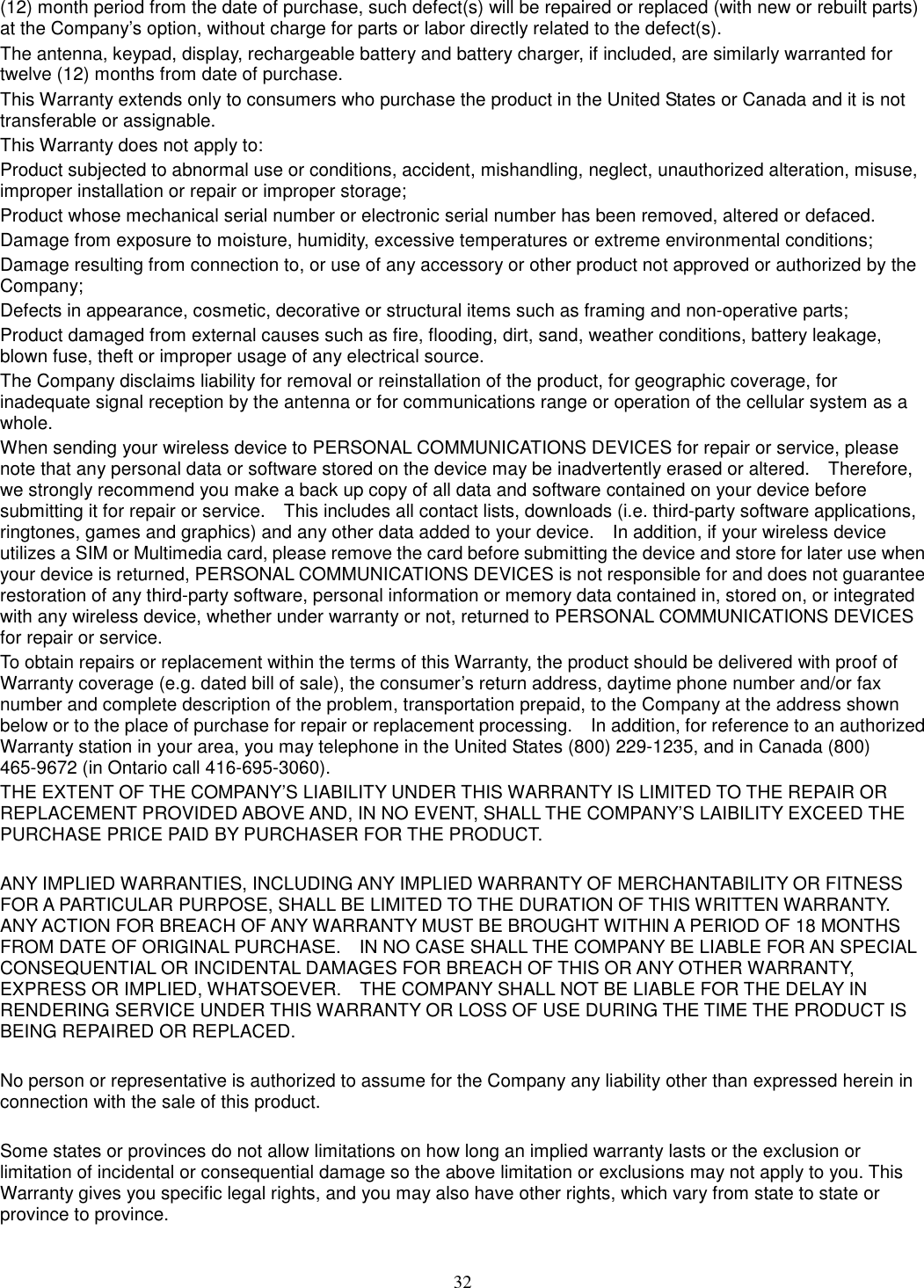 32 (12) month period from the date of purchase, such defect(s) will be repaired or replaced (with new or rebuilt parts) at the Company’s option, without charge for parts or labor directly related to the defect(s). The antenna, keypad, display, rechargeable battery and battery charger, if included, are similarly warranted for twelve (12) months from date of purchase.     This Warranty extends only to consumers who purchase the product in the United States or Canada and it is not transferable or assignable. This Warranty does not apply to: Product subjected to abnormal use or conditions, accident, mishandling, neglect, unauthorized alteration, misuse, improper installation or repair or improper storage; Product whose mechanical serial number or electronic serial number has been removed, altered or defaced. Damage from exposure to moisture, humidity, excessive temperatures or extreme environmental conditions; Damage resulting from connection to, or use of any accessory or other product not approved or authorized by the Company; Defects in appearance, cosmetic, decorative or structural items such as framing and non-operative parts; Product damaged from external causes such as fire, flooding, dirt, sand, weather conditions, battery leakage, blown fuse, theft or improper usage of any electrical source. The Company disclaims liability for removal or reinstallation of the product, for geographic coverage, for inadequate signal reception by the antenna or for communications range or operation of the cellular system as a whole.   When sending your wireless device to PERSONAL COMMUNICATIONS DEVICES for repair or service, please note that any personal data or software stored on the device may be inadvertently erased or altered.    Therefore, we strongly recommend you make a back up copy of all data and software contained on your device before submitting it for repair or service.    This includes all contact lists, downloads (i.e. third-party software applications, ringtones, games and graphics) and any other data added to your device.    In addition, if your wireless device utilizes a SIM or Multimedia card, please remove the card before submitting the device and store for later use when your device is returned, PERSONAL COMMUNICATIONS DEVICES is not responsible for and does not guarantee restoration of any third-party software, personal information or memory data contained in, stored on, or integrated with any wireless device, whether under warranty or not, returned to PERSONAL COMMUNICATIONS DEVICES for repair or service.     To obtain repairs or replacement within the terms of this Warranty, the product should be delivered with proof of Warranty coverage (e.g. dated bill of sale), the consumer’s return address, daytime phone number and/or fax number and complete description of the problem, transportation prepaid, to the Company at the address shown below or to the place of purchase for repair or replacement processing.    In addition, for reference to an authorized Warranty station in your area, you may telephone in the United States (800) 229-1235, and in Canada (800) 465-9672 (in Ontario call 416-695-3060). THE EXTENT OF THE COMPANY’S LIABILITY UNDER THIS WARRANTY IS LIMITED TO THE REPAIR OR REPLACEMENT PROVIDED ABOVE AND, IN NO EVENT, SHALL THE COMPANY’S LAIBILITY EXCEED THE PURCHASE PRICE PAID BY PURCHASER FOR THE PRODUCT.  ANY IMPLIED WARRANTIES, INCLUDING ANY IMPLIED WARRANTY OF MERCHANTABILITY OR FITNESS FOR A PARTICULAR PURPOSE, SHALL BE LIMITED TO THE DURATION OF THIS WRITTEN WARRANTY. ANY ACTION FOR BREACH OF ANY WARRANTY MUST BE BROUGHT WITHIN A PERIOD OF 18 MONTHS FROM DATE OF ORIGINAL PURCHASE.    IN NO CASE SHALL THE COMPANY BE LIABLE FOR AN SPECIAL CONSEQUENTIAL OR INCIDENTAL DAMAGES FOR BREACH OF THIS OR ANY OTHER WARRANTY, EXPRESS OR IMPLIED, WHATSOEVER.    THE COMPANY SHALL NOT BE LIABLE FOR THE DELAY IN RENDERING SERVICE UNDER THIS WARRANTY OR LOSS OF USE DURING THE TIME THE PRODUCT IS BEING REPAIRED OR REPLACED.  No person or representative is authorized to assume for the Company any liability other than expressed herein in connection with the sale of this product.  Some states or provinces do not allow limitations on how long an implied warranty lasts or the exclusion or limitation of incidental or consequential damage so the above limitation or exclusions may not apply to you. This Warranty gives you specific legal rights, and you may also have other rights, which vary from state to state or province to province.  