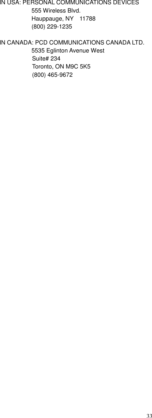 33 IN USA: PERSONAL COMMUNICATIONS DEVICES   555 Wireless Blvd.   Hauppauge, NY    11788   (800) 229-1235  IN CANADA: PCD COMMUNICATIONS CANADA LTD.   5535 Eglinton Avenue West Suite# 234 Toronto, ON M9C 5K5 (800) 465-9672                                       