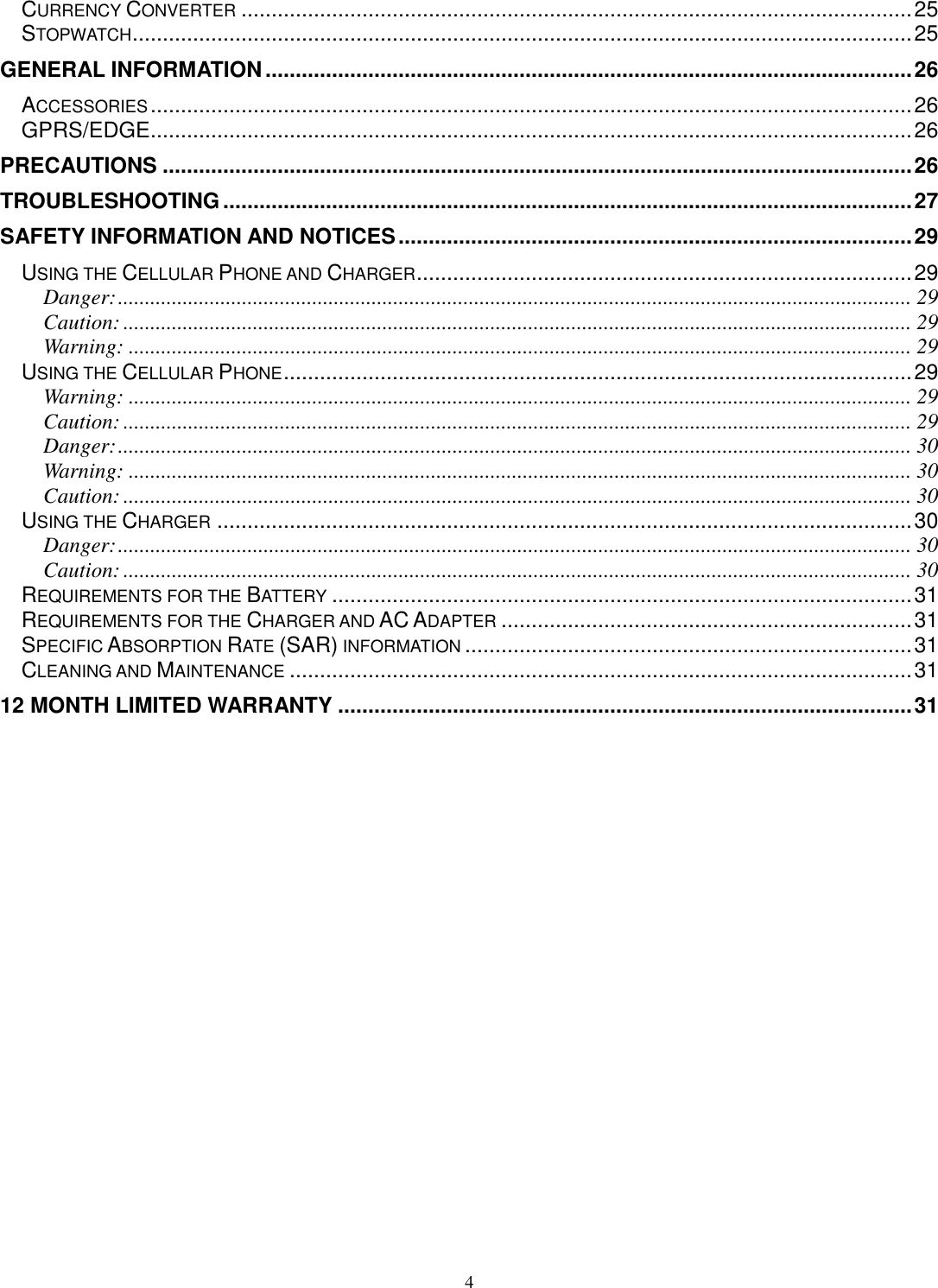 4 CURRENCY CONVERTER ............................................................................................................... 25 STOPWATCH ................................................................................................................................. 25 GENERAL INFORMATION ........................................................................................................... 26 ACCESSORIES .............................................................................................................................. 26 GPRS/EDGE .............................................................................................................................. 26 PRECAUTIONS ............................................................................................................................ 26 TROUBLESHOOTING .................................................................................................................. 27 SAFETY INFORMATION AND NOTICES ..................................................................................... 29 USING THE CELLULAR PHONE AND CHARGER .................................................................................. 29 Danger: ................................................................................................................................................... 29 Caution: .................................................................................................................................................. 29 Warning: ................................................................................................................................................. 29 USING THE CELLULAR PHONE ........................................................................................................ 29 Warning: ................................................................................................................................................. 29 Caution: .................................................................................................................................................. 29 Danger: ................................................................................................................................................... 30 Warning: ................................................................................................................................................. 30 Caution: .................................................................................................................................................. 30 USING THE CHARGER ................................................................................................................... 30 Danger: ................................................................................................................................................... 30 Caution: .................................................................................................................................................. 30 REQUIREMENTS FOR THE BATTERY ................................................................................................ 31 REQUIREMENTS FOR THE CHARGER AND AC ADAPTER .................................................................... 31 SPECIFIC ABSORPTION RATE (SAR) INFORMATION .......................................................................... 31 CLEANING AND MAINTENANCE ....................................................................................................... 31 12 MONTH LIMITED WARRANTY ............................................................................................... 31  