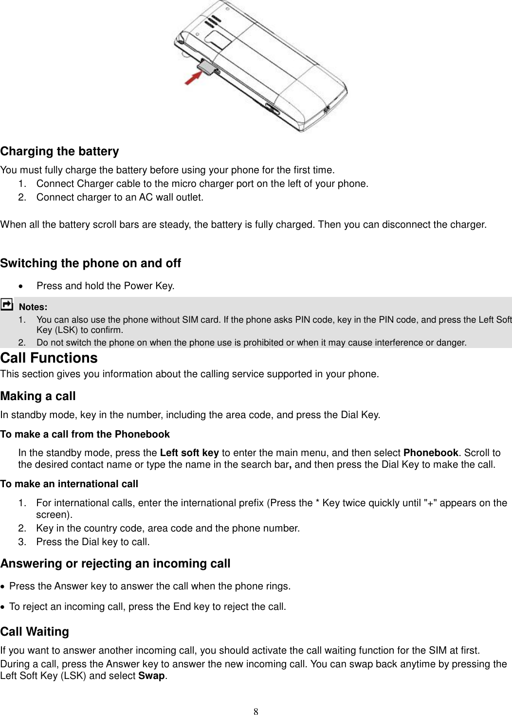 8  Charging the battery You must fully charge the battery before using your phone for the first time. 1.  Connect Charger cable to the micro charger port on the left of your phone. 2.  Connect charger to an AC wall outlet.  When all the battery scroll bars are steady, the battery is fully charged. Then you can disconnect the charger.  Switching the phone on and off ·  Press and hold the Power Key.  Notes:   1.  You can also use the phone without SIM card. If the phone asks PIN code, key in the PIN code, and press the Left Soft Key (LSK) to confirm.   2.    Do not switch the phone on when the phone use is prohibited or when it may cause interference or danger. Call Functions This section gives you information about the calling service supported in your phone.   Making a call In standby mode, key in the number, including the area code, and press the Dial Key.   To make a call from the Phonebook In the standby mode, press the Left soft key to enter the main menu, and then select Phonebook. Scroll to the desired contact name or type the name in the search bar, and then press the Dial Key to make the call.     To make an international call   1.  For international calls, enter the international prefix (Press the * Key twice quickly until &quot;+&quot; appears on the screen). 2.  Key in the country code, area code and the phone number. 3.  Press the Dial key to call. Answering or rejecting an incoming call ·  Press the Answer key to answer the call when the phone rings. ·  To reject an incoming call, press the End key to reject the call. Call Waiting If you want to answer another incoming call, you should activate the call waiting function for the SIM at first.   During a call, press the Answer key to answer the new incoming call. You can swap back anytime by pressing the Left Soft Key (LSK) and select Swap. 