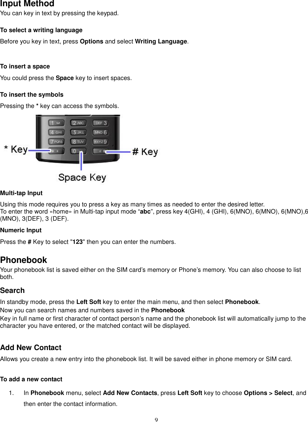 9   Input Method You can key in text by pressing the keypad. To select a writing language Before you key in text, press Options and select Writing Language.  To insert a space You could press the Space key to insert spaces.  To insert the symbols Pressing the * key can access the symbols.  Multi-tap Input Using this mode requires you to press a key as many times as needed to enter the desired letter. To enter the word «home» in Multi-tap input mode “abc”, press key 4(GHI), 4 (GHI), 6(MNO), 6(MNO), 6(MNO),6 (MNO), 3(DEF), 3 (DEF). Numeric Input Press the # Key to select &quot;123&quot; then you can enter the numbers.    Phonebook Your phonebook list is saved either on the SIM card’s memory or Phone’s memory. You can also choose to list both. Search In standby mode, press the Left Soft key to enter the main menu, and then select Phonebook. Now you can search names and numbers saved in the Phonebook Key in full name or first character of contact person’s name and the phonebook list will automatically jump to the character you have entered, or the matched contact will be displayed.  Add New Contact Allows you create a new entry into the phonebook list. It will be saved either in phone memory or SIM card.  To add a new contact 1.  In Phonebook menu, select Add New Contacts, press Left Soft key to choose Options &gt; Select, and then enter the contact information. 