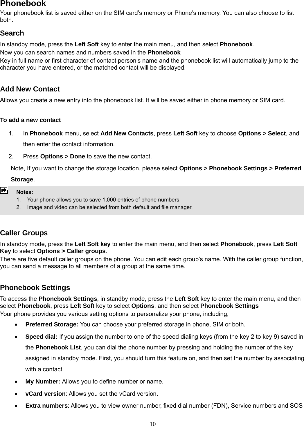 10 Phonebook Your phonebook list is saved either on the SIM card’s memory or Phone’s memory. You can also choose to list both. Search In standby mode, press the Left Soft key to enter the main menu, and then select Phonebook. Now you can search names and numbers saved in the Phonebook Key in full name or first character of contact person’s name and the phonebook list will automatically jump to the character you have entered, or the matched contact will be displayed.  Add New Contact Allows you create a new entry into the phonebook list. It will be saved either in phone memory or SIM card.  To add a new contact 1. In Phonebook menu, select Add New Contacts, press Left Soft key to choose Options &gt; Select, and then enter the contact information. 2. Press Options &gt; Done to save the new contact. Note, If you want to change the storage location, please select Options &gt; Phonebook Settings &gt; Preferred Storage.  Notes:      1.   Your phone allows you to save 1,000 entries of phone numbers.     2.    Image and video can be selected from both default and file manager.   Caller Groups In standby mode, press the Left Soft key to enter the main menu, and then select Phonebook, press Left Soft Key to select Options &gt; Caller groups. There are five default caller groups on the phone. You can edit each group’s name. With the caller group function, you can send a message to all members of a group at the same time.    Phonebook Settings To access the Phonebook Settings, in standby mode, press the Left Soft key to enter the main menu, and then select Phonebook, press Left Soft key to select Options, and then select Phonebook Settings Your phone provides you various setting options to personalize your phone, including,     • Preferred Storage: You can choose your preferred storage in phone, SIM or both. • Speed dial: If you assign the number to one of the speed dialing keys (from the key 2 to key 9) saved in the Phonebook List, you can dial the phone number by pressing and holding the number of the key assigned in standby mode. First, you should turn this feature on, and then set the number by associating with a contact. • My Number: Allows you to define number or name. • vCard version: Allows you set the vCard version. • Extra numbers: Allows you to view owner number, fixed dial number (FDN), Service numbers and SOS 