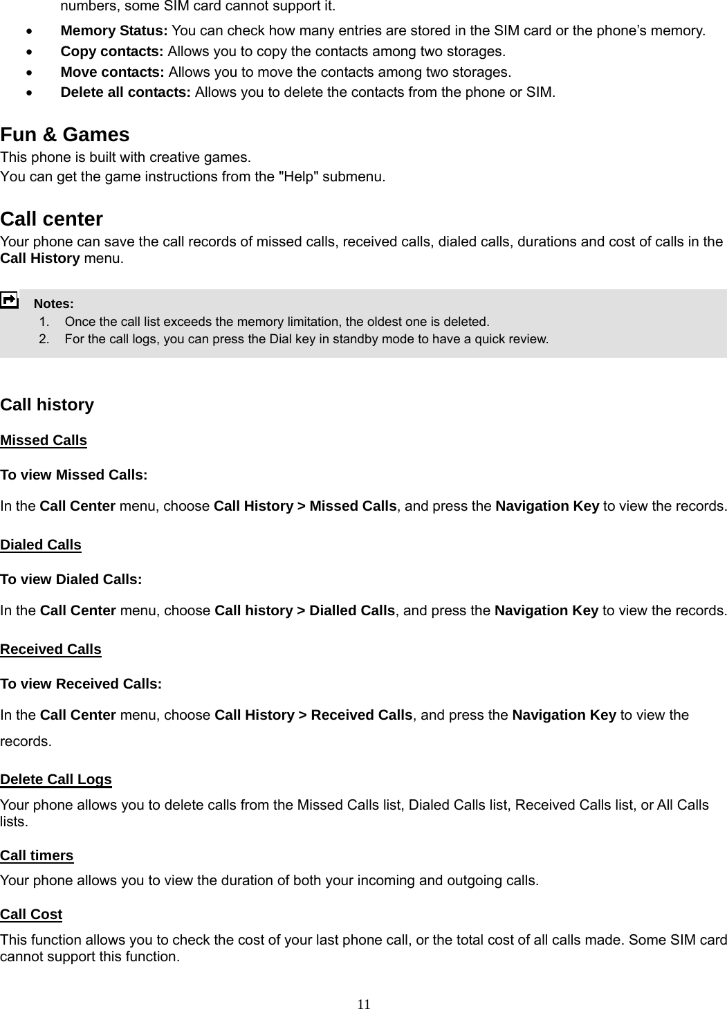 11 numbers, some SIM card cannot support it. • Memory Status: You can check how many entries are stored in the SIM card or the phone’s memory. • Copy contacts: Allows you to copy the contacts among two storages. • Move contacts: Allows you to move the contacts among two storages. • Delete all contacts: Allows you to delete the contacts from the phone or SIM.  Fun &amp; Games This phone is built with creative games. You can get the game instructions from the &quot;Help&quot; submenu.  Call center   Your phone can save the call records of missed calls, received calls, dialed calls, durations and cost of calls in the Call History menu.        Notes:        1.   Once the call list exceeds the memory limitation, the oldest one is deleted.             2.    For the call logs, you can press the Dial key in standby mode to have a quick review.     Call history Missed Calls To view Missed Calls: In the Call Center menu, choose Call History &gt; Missed Calls, and press the Navigation Key to view the records.   Dialed Calls To view Dialed Calls: In the Call Center menu, choose Call history &gt; Dialled Calls, and press the Navigation Key to view the records. Received Calls  To view Received Calls: In the Call Center menu, choose Call History &gt; Received Calls, and press the Navigation Key to view the records. Delete Call Logs Your phone allows you to delete calls from the Missed Calls list, Dialed Calls list, Received Calls list, or All Calls lists. Call timers Your phone allows you to view the duration of both your incoming and outgoing calls.   Call Cost This function allows you to check the cost of your last phone call, or the total cost of all calls made. Some SIM card cannot support this function. 