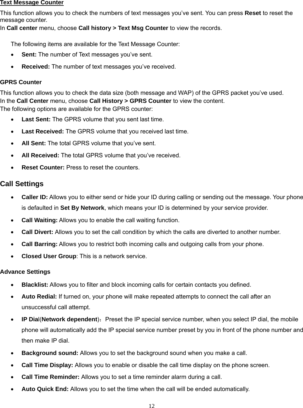 12  Text Message Counter This function allows you to check the numbers of text messages you’ve sent. You can press Reset to reset the message counter. In Call center menu, choose Call history &gt; Text Msg Counter to view the records.    The following items are available for the Text Message Counter: • Sent: The number of Text messages you’ve sent. • Received: The number of text messages you’ve received. GPRS Counter This function allows you to check the data size (both message and WAP) of the GPRS packet you’ve used.   In the Call Center menu, choose Call History &gt; GPRS Counter to view the content.   The following options are available for the GPRS counter: • Last Sent: The GPRS volume that you sent last time. • Last Received: The GPRS volume that you received last time. • All Sent: The total GPRS volume that you’ve sent. • All Received: The total GPRS volume that you’ve received. • Reset Counter: Press to reset the counters. Call Settings • Caller ID: Allows you to either send or hide your ID during calling or sending out the message. Your phone is defaulted in Set By Network, which means your ID is determined by your service provider. • Call Waiting: Allows you to enable the call waiting function. • Call Divert: Allows you to set the call condition by which the calls are diverted to another number. • Call Barring: Allows you to restrict both incoming calls and outgoing calls from your phone. • Closed User Group: This is a network service. Advance Settings • Blacklist: Allows you to filter and block incoming calls for certain contacts you defined. • Auto Redial: If turned on, your phone will make repeated attempts to connect the call after an unsuccessful call attempt.   • IP Dial(Network dependent)：Preset the IP special service number, when you select IP dial, the mobile phone will automatically add the IP special service number preset by you in front of the phone number and then make IP dial. • Background sound: Allows you to set the background sound when you make a call. • Call Time Display: Allows you to enable or disable the call time display on the phone screen. • Call Time Reminder: Allows you to set a time reminder alarm during a call. • Auto Quick End: Allows you to set the time when the call will be ended automatically. 
