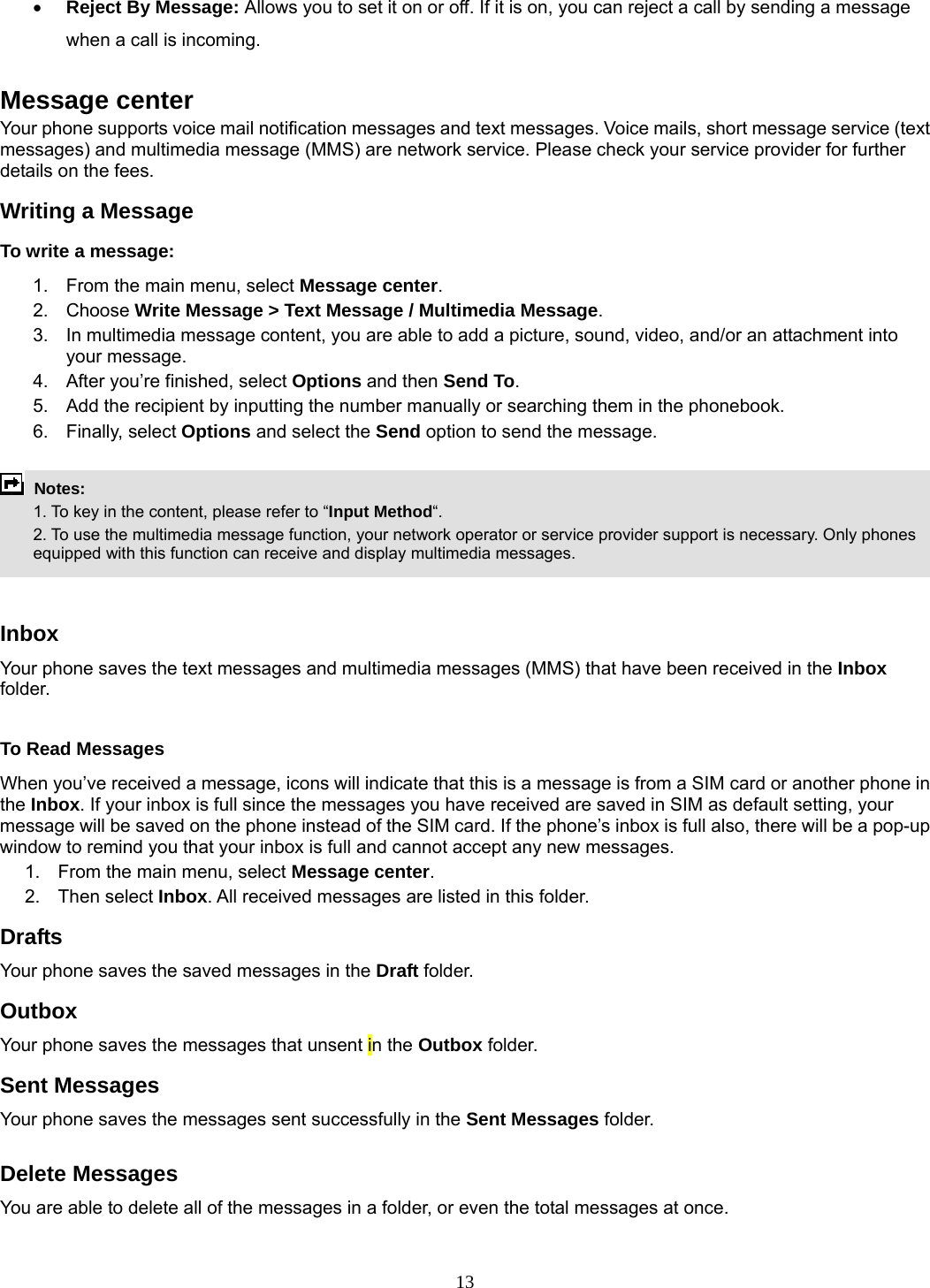 13 • Reject By Message: Allows you to set it on or off. If it is on, you can reject a call by sending a message when a call is incoming.  Message center Your phone supports voice mail notification messages and text messages. Voice mails, short message service (text messages) and multimedia message (MMS) are network service. Please check your service provider for further details on the fees. Writing a Message To write a message: 1.  From the main menu, select Message center. 2. Choose Write Message &gt; Text Message / Multimedia Message.  3.  In multimedia message content, you are able to add a picture, sound, video, and/or an attachment into your message.   4.  After you’re finished, select Options and then Send To. 5.  Add the recipient by inputting the number manually or searching them in the phonebook. 6. Finally, select Options and select the Send option to send the message.   Notes:    1. To key in the content, please refer to “Input Method“.     2. To use the multimedia message function, your network operator or service provider support is necessary. Only phones equipped with this function can receive and display multimedia messages.   Inbox Your phone saves the text messages and multimedia messages (MMS) that have been received in the Inbox folder.    To Read Messages When you’ve received a message, icons will indicate that this is a message is from a SIM card or another phone in the Inbox. If your inbox is full since the messages you have received are saved in SIM as default setting, your message will be saved on the phone instead of the SIM card. If the phone’s inbox is full also, there will be a pop-up window to remind you that your inbox is full and cannot accept any new messages.     1.  From the main menu, select Message center.  2. Then select Inbox. All received messages are listed in this folder.  Drafts Your phone saves the saved messages in the Draft folder.    Outbox  Your phone saves the messages that unsent in the Outbox folder.  Sent Messages   Your phone saves the messages sent successfully in the Sent Messages folder.   Delete Messages You are able to delete all of the messages in a folder, or even the total messages at once.  