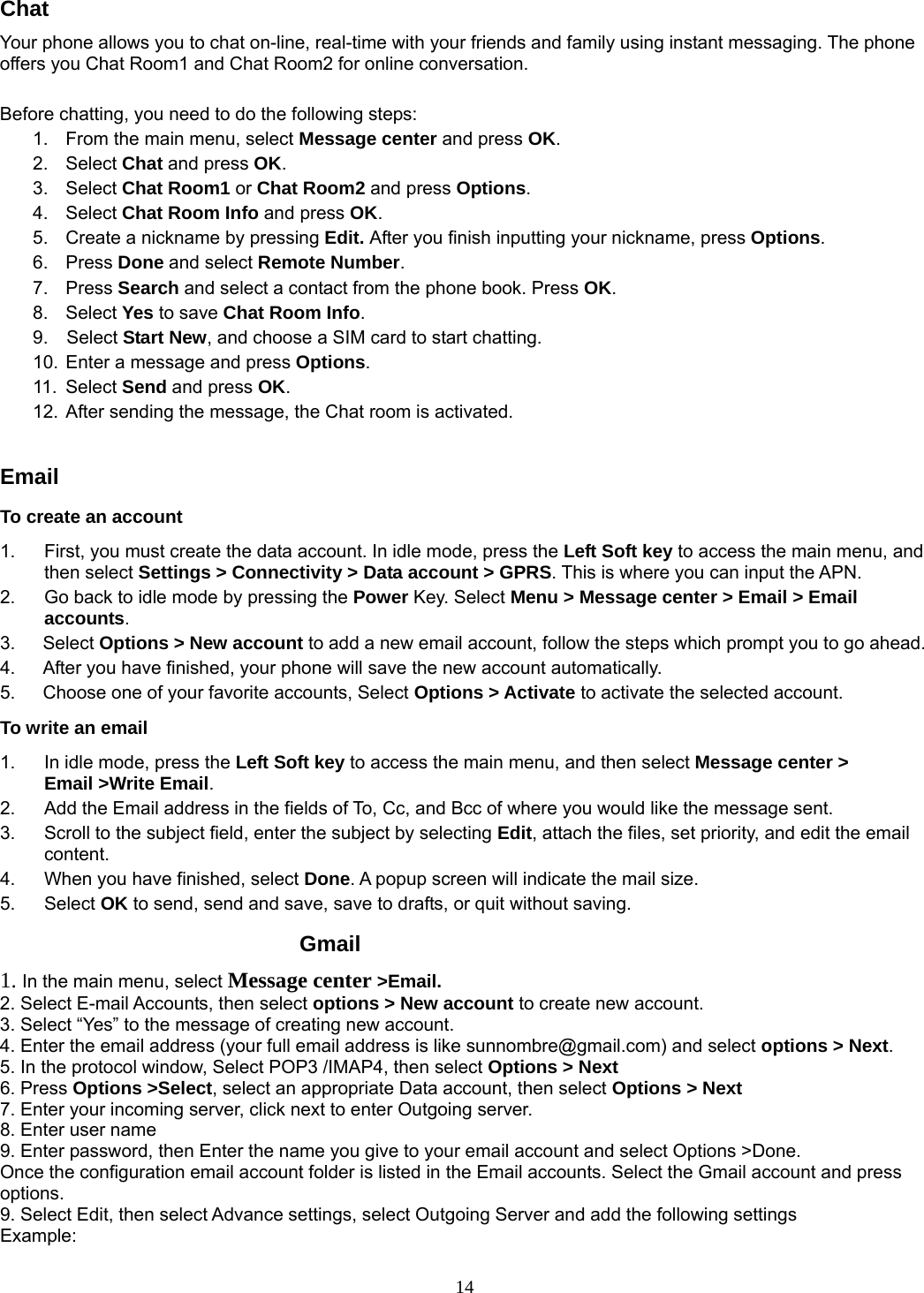 14 Chat Your phone allows you to chat on-line, real-time with your friends and family using instant messaging. The phone offers you Chat Room1 and Chat Room2 for online conversation.    Before chatting, you need to do the following steps: 1.  From the main menu, select Message center and press OK. 2. Select Chat and press OK. 3. Select Chat Room1 or Chat Room2 and press Options. 4. Select Chat Room Info and press OK. 5.  Create a nickname by pressing Edit. After you finish inputting your nickname, press Options. 6. Press Done and select Remote Number. 7. Press Search and select a contact from the phone book. Press OK. 8.  Select Yes to save Chat Room Info. 9.  Select Start New, and choose a SIM card to start chatting. 10. Enter a message and press Options. 11. Select Send and press OK. 12. After sending the message, the Chat room is activated.  Email To create an account 1.  First, you must create the data account. In idle mode, press the Left Soft key to access the main menu, and then select Settings &gt; Connectivity &gt; Data account &gt; GPRS. This is where you can input the APN. 2.  Go back to idle mode by pressing the Power Key. Select Menu &gt; Message center &gt; Email &gt; Email accounts.  3.   Select Options &gt; New account to add a new email account, follow the steps which prompt you to go ahead. 4.      After you have finished, your phone will save the new account automatically. 5.      Choose one of your favorite accounts, Select Options &gt; Activate to activate the selected account. To write an email 1.  In idle mode, press the Left Soft key to access the main menu, and then select Message center &gt; Email &gt;Write Email. 2.  Add the Email address in the fields of To, Cc, and Bcc of where you would like the message sent. 3.  Scroll to the subject field, enter the subject by selecting Edit, attach the files, set priority, and edit the email content. 4.  When you have finished, select Done. A popup screen will indicate the mail size. 5. Select OK to send, send and save, save to drafts, or quit without saving.          Gmail 1. In the main menu, select Message center &gt;Email. 2. Select E-mail Accounts, then select options &gt; New account to create new account. 3. Select “Yes” to the message of creating new account. 4. Enter the email address (your full email address is like sunnombre@gmail.com) and select options &gt; Next. 5. In the protocol window, Select POP3 /IMAP4, then select Options &gt; Next 6. Press Options &gt;Select, select an appropriate Data account, then select Options &gt; Next 7. Enter your incoming server, click next to enter Outgoing server. 8. Enter user name 9. Enter password, then Enter the name you give to your email account and select Options &gt;Done. Once the configuration email account folder is listed in the Email accounts. Select the Gmail account and press options.  9. Select Edit, then select Advance settings, select Outgoing Server and add the following settings   Example: 