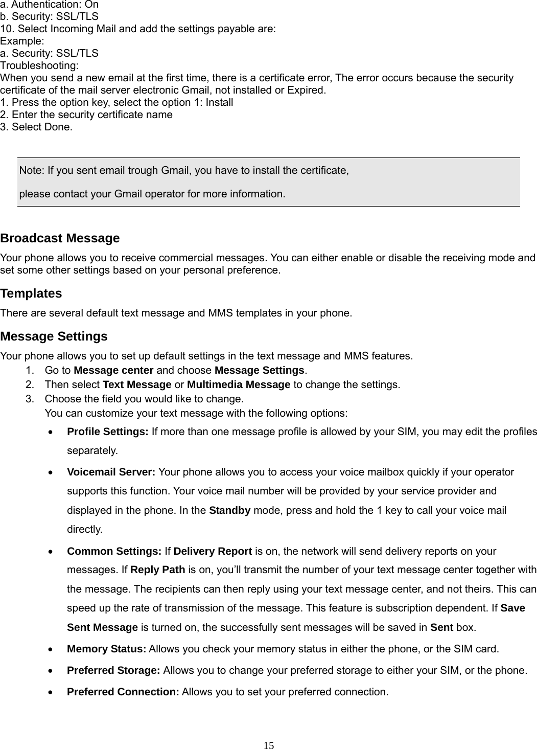 15 a. Authentication: On   b. Security: SSL/TLS 10. Select Incoming Mail and add the settings payable are:   Example: a. Security: SSL/TLS Troubleshooting:  When you send a new email at the first time, there is a certificate error, The error occurs because the security certificate of the mail server electronic Gmail, not installed or Expired.   1. Press the option key, select the option 1: Install   2. Enter the security certificate name   3. Select Done.      Note: If you sent email trough Gmail, you have to install the certificate,   please contact your Gmail operator for more information.  Broadcast Message Your phone allows you to receive commercial messages. You can either enable or disable the receiving mode and set some other settings based on your personal preference.   Templates There are several default text message and MMS templates in your phone.   Message Settings Your phone allows you to set up default settings in the text message and MMS features. 1. Go to Message center and choose Message Settings. 2. Then select Text Message or Multimedia Message to change the settings. 3.  Choose the field you would like to change. You can customize your text message with the following options: • Profile Settings: If more than one message profile is allowed by your SIM, you may edit the profiles separately. • Voicemail Server: Your phone allows you to access your voice mailbox quickly if your operator supports this function. Your voice mail number will be provided by your service provider and displayed in the phone. In the Standby mode, press and hold the 1 key to call your voice mail directly. • Common Settings: If Delivery Report is on, the network will send delivery reports on your messages. If Reply Path is on, you’ll transmit the number of your text message center together with the message. The recipients can then reply using your text message center, and not theirs. This can speed up the rate of transmission of the message. This feature is subscription dependent. If Save Sent Message is turned on, the successfully sent messages will be saved in Sent box. • Memory Status: Allows you check your memory status in either the phone, or the SIM card. • Preferred Storage: Allows you to change your preferred storage to either your SIM, or the phone. • Preferred Connection: Allows you to set your preferred connection.  