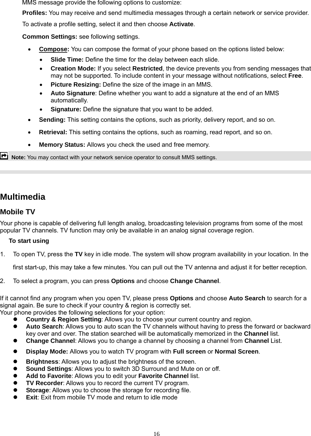 16 MMS message provide the following options to customize: Profiles: You may receive and send multimedia messages through a certain network or service provider. To activate a profile setting, select it and then choose Activate. Common Settings: see following settings. • Compose: You can compose the format of your phone based on the options listed below: • Slide Time: Define the time for the delay between each slide. • Creation Mode: If you select Restricted, the device prevents you from sending messages that may not be supported. To include content in your message without notifications, select Free. • Picture Resizing: Define the size of the image in an MMS. • Auto Signature: Define whether you want to add a signature at the end of an MMS automatically. • Signature: Define the signature that you want to be added. • Sending: This setting contains the options, such as priority, delivery report, and so on.   • Retrieval: This setting contains the options, such as roaming, read report, and so on. • Memory Status: Allows you check the used and free memory.  Note: You may contact with your network service operator to consult MMS settings.      Multimedia  Mobile TV Your phone is capable of delivering full length analog, broadcasting television programs from some of the most popular TV channels. TV function may only be available in an analog signal coverage region. To start using 1.  To open TV, press the TV key in idle mode. The system will show program availability in your location. In the first start-up, this may take a few minutes. You can pull out the TV antenna and adjust it for better reception. 2.  To select a program, you can press Options and choose Change Channel.  If it cannot find any program when you open TV, please press Options and choose Auto Search to search for a signal again. Be sure to check if your country &amp; region is correctly set. Your phone provides the following selections for your option: z Country &amp; Region Setting: Allows you to choose your current country and region. z Auto Search: Allows you to auto scan the TV channels without having to press the forward or backward key over and over. The station searched will be automatically memorized in the Channel list. z Change Channel: Allows you to change a channel by choosing a channel from Channel List. z Display Mode: Allows you to watch TV program with Full screen or Normal Screen. z Brightness: Allows you to adjust the brightness of the screen. z Sound Settings: Allows you to switch 3D Surround and Mute on or off. z Add to Favorite: Allows you to edit your Favorite Channel list. z TV Recorder: Allows you to record the current TV program. z Storage: Allows you to choose the storage for recording file. z Exit: Exit from mobile TV mode and return to idle mode    