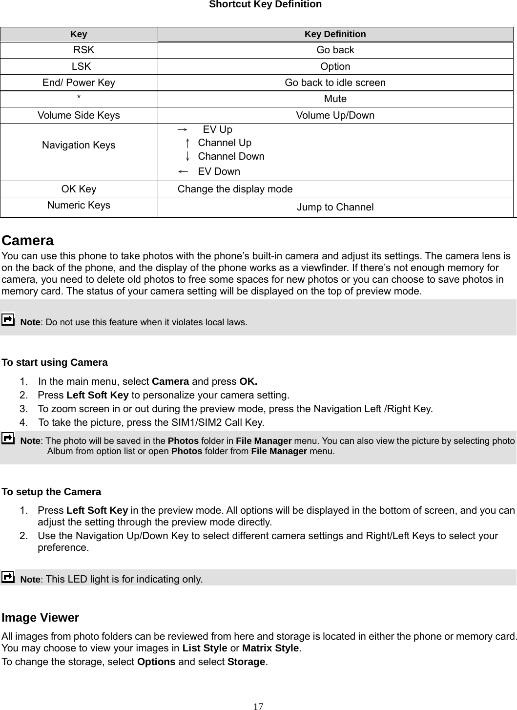 17 Shortcut Key Definition  Key  Key Definition   RSK  Go back  LSK  Option  End/ Power Key  Go back to idle screen * Mute Volume Side Keys  Volume Up/Down  Navigation Keys →   EV Up  ↑ Channel Up  ↓ Channel Down ←  EV Down OK Key  Change the display mode Numeric Keys  Jump to Channel  Camera  You can use this phone to take photos with the phone’s built-in camera and adjust its settings. The camera lens is on the back of the phone, and the display of the phone works as a viewfinder. If there’s not enough memory for camera, you need to delete old photos to free some spaces for new photos or you can choose to save photos in memory card. The status of your camera setting will be displayed on the top of preview mode.   Note: Do not use this feature when it violates local laws.    To start using Camera 1.  In the main menu, select Camera and press OK.  2. Press Left Soft Key to personalize your camera setting. 3.  To zoom screen in or out during the preview mode, press the Navigation Left /Right Key. 4.    To take the picture, press the SIM1/SIM2 Call Key.  Note: The photo will be saved in the Photos folder in File Manager menu. You can also view the picture by selecting photo Album from option list or open Photos folder from File Manager menu.    To setup the Camera 1. Press Left Soft Key in the preview mode. All options will be displayed in the bottom of screen, and you can adjust the setting through the preview mode directly. 2.  Use the Navigation Up/Down Key to select different camera settings and Right/Left Keys to select your preference.     Note: This LED light is for indicating only.  Image Viewer All images from photo folders can be reviewed from here and storage is located in either the phone or memory card. You may choose to view your images in List Style or Matrix Style. To change the storage, select Options and select Storage. 