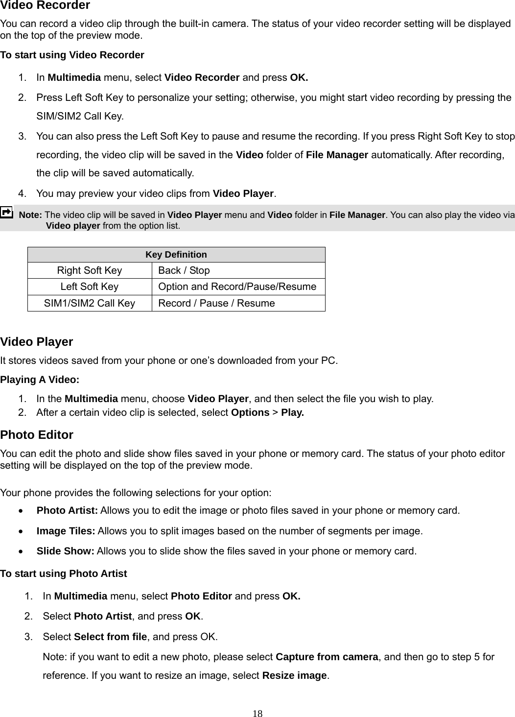 18 Video Recorder You can record a video clip through the built-in camera. The status of your video recorder setting will be displayed on the top of the preview mode. To start using Video Recorder 1. In Multimedia menu, select Video Recorder and press OK.  2.  Press Left Soft Key to personalize your setting; otherwise, you might start video recording by pressing the SIM/SIM2 Call Key. 3.  You can also press the Left Soft Key to pause and resume the recording. If you press Right Soft Key to stop recording, the video clip will be saved in the Video folder of File Manager automatically. After recording, the clip will be saved automatically. 4.  You may preview your video clips from Video Player.  Note: The video clip will be saved in Video Player menu and Video folder in File Manager. You can also play the video via Video player from the option list.  Key Definition Right Soft Key   Back / Stop Left Soft Key  Option and Record/Pause/ResumeSIM1/SIM2 Call Key    Record / Pause / Resume  Video Player It stores videos saved from your phone or one’s downloaded from your PC.   Playing A Video:   1. In the Multimedia menu, choose Video Player, and then select the file you wish to play.   2.  After a certain video clip is selected, select Options &gt; Play.  Photo Editor You can edit the photo and slide show files saved in your phone or memory card. The status of your photo editor setting will be displayed on the top of the preview mode.  Your phone provides the following selections for your option: • Photo Artist: Allows you to edit the image or photo files saved in your phone or memory card.  • Image Tiles: Allows you to split images based on the number of segments per image. • Slide Show: Allows you to slide show the files saved in your phone or memory card. To start using Photo Artist 1. In Multimedia menu, select Photo Editor and press OK.  2. Select Photo Artist, and press OK. 3. Select Select from file, and press OK.   Note: if you want to edit a new photo, please select Capture from camera, and then go to step 5 for reference. If you want to resize an image, select Resize image. 