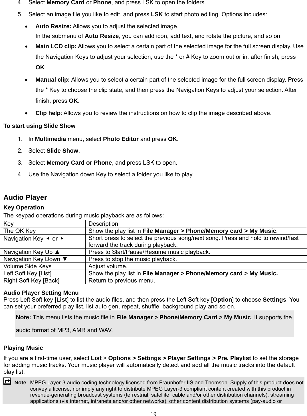 19 4. Select Memory Card or Phone, and press LSK to open the folders.   5.  Select an image file you like to edit, and press LSK to start photo editing. Options includes: • Auto Resize: Allows you to adjust the selected image. In the submenu of Auto Resize, you can add icon, add text, and rotate the picture, and so on.   • Main LCD clip: Allows you to select a certain part of the selected image for the full screen display. Use the Navigation Keys to adjust your selection, use the * or # Key to zoom out or in, after finish, press OK.  • Manual clip: Allows you to select a certain part of the selected image for the full screen display. Press the * Key to choose the clip state, and then press the Navigation Keys to adjust your selection. After finish, press OK. • Clip help: Allows you to review the instructions on how to clip the image described above. To start using Slide Show 1. In Multimedia menu, select Photo Editor and press OK. 2. Select Slide Show. 3. Select Memory Card or Phone, and press LSK to open.   4.  Use the Navigation down Key to select a folder you like to play.  Audio Player Key Operation The keypad operations during music playback are as follows: Key Description The OK Key  Show the play list in File Manager &gt; Phone/Memory card &gt; My Music. Navigation Key  ◀ or ▶   Short press to select the previous song/next song. Press and hold to rewind/fast forward the track during playback. Navigation Key Up ▲  Press to Start/Pause/Resume music playback. Navigation Key Down ▼  Press to stop the music playback. Volume Side Keys  Adjust volume. Left Soft Key [List]  Show the play list in File Manager &gt; Phone/Memory card &gt; My Music. Right Soft Key [Back]  Return to previous menu.  Audio Player Setting Menu Press Left Soft key [List] to list the audio files, and then press the Left Soft key [Option] to choose Settings. You can set your preferred play list, list auto gen, repeat, shuffle, background play and so on. Note: This menu lists the music file in File Manager &gt; Phone/Memory Card &gt; My Music. It supports the audio format of MP3, AMR and WAV. Playing Music If you are a first-time user, select List &gt; Options &gt; Settings &gt; Player Settings &gt; Pre. Playlist to set the storage for adding music tracks. Your music player will automatically detect and add all the music tracks into the default play list.  Note:  MPEG Layer-3 audio coding technology licensed from Fraunhofer IIS and Thomson. Supply of this product does not convey a license, nor imply any right to distribute MPEG Layer-3 compliant content created with this product in revenue-generating broadcast systems (terrestrial, satellite, cable and/or other distribution channels), streaming applications (via internet, intranets and/or other networks), other content distribution systems (pay-audio or 