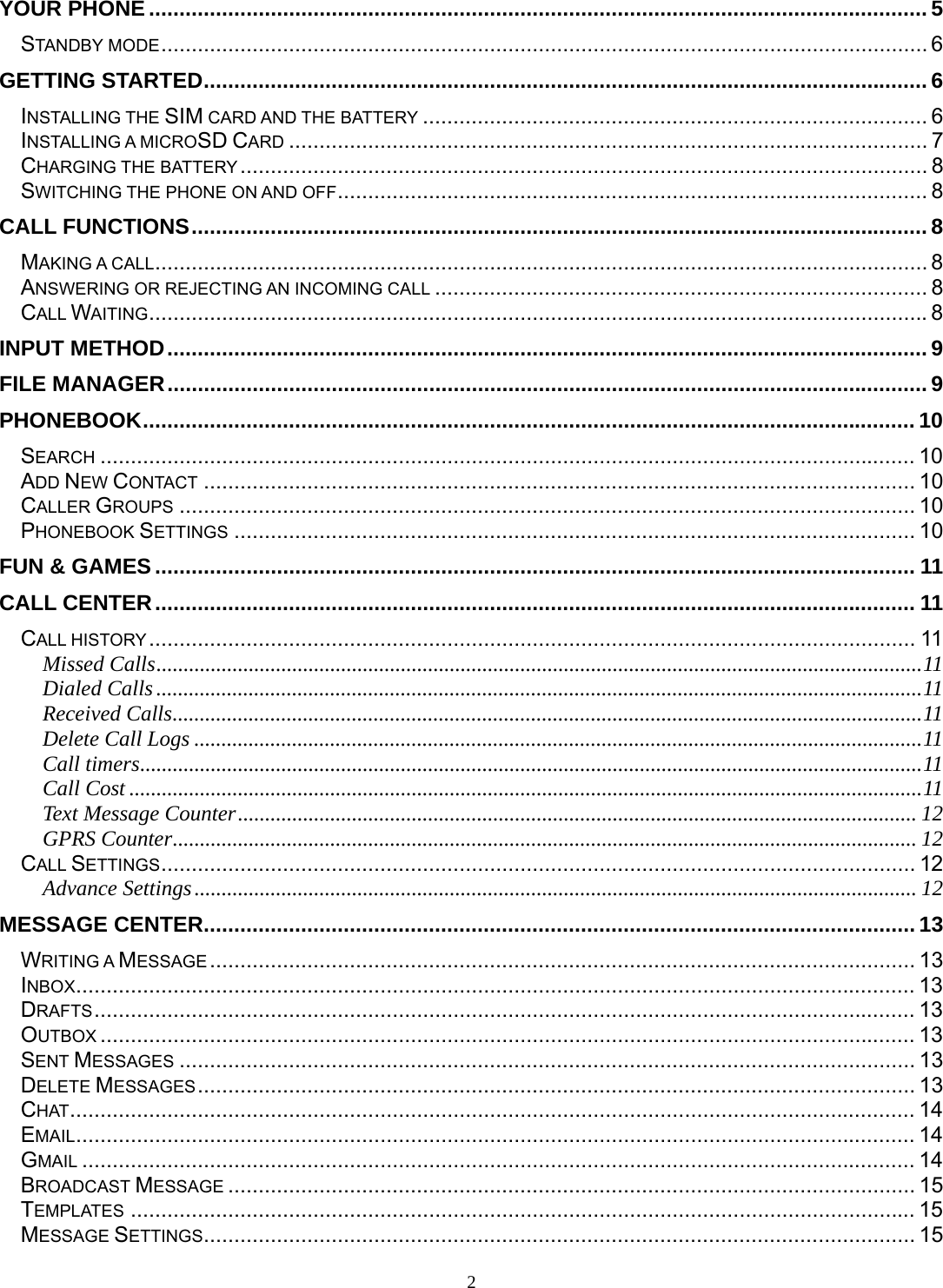 2 YOUR PHONE ................................................................................................................................ 5STANDBY MODE .............................................................................................................................. 6GETTING STARTED ....................................................................................................................... 6INSTALLING THE SIM CARD AND THE BATTERY ................................................................................... 6INSTALLING A MICROSD CARD ......................................................................................................... 7CHARGING THE BATTERY .................................................................................................................  8SWITCHING THE PHONE ON AND OFF ................................................................................................. 8CALL FUNCTIONS ......................................................................................................................... 8MAKING A CALL ............................................................................................................................... 8 ANSWERING OR REJECTING AN INCOMING CALL ................................................................................. 8CALL WAITING ................................................................................................................................ 8INPUT METHOD ............................................................................................................................. 9FILE MANAGER ............................................................................................................................. 9PHONEBOOK ............................................................................................................................... 10SEARCH ...................................................................................................................................... 10ADD NEW CONTACT ..................................................................................................................... 10CALLER GROUPS ......................................................................................................................... 10PHONEBOOK SETTINGS ................................................................................................................ 10FUN &amp; GAMES ............................................................................................................................. 11CALL CENTER ............................................................................................................................. 11CALL HISTORY .............................................................................................................................. 11Missed Calls ............................................................................................................................................. 11Dialed Calls ............................................................................................................................................. 11Received Calls .......................................................................................................................................... 11Delete Call Logs ...................................................................................................................................... 11Call timers ................................................................................................................................................ 11Call Cost .................................................................................................................................................. 11Text Message Counter ............................................................................................................................. 12GPRS Counter ......................................................................................................................................... 12CALL SETTINGS ............................................................................................................................  12Advance Settings ..................................................................................................................................... 12MESSAGE CENTER ..................................................................................................................... 13WRITING A MESSAGE ....................................................................................................................  13INBOX .......................................................................................................................................... 13DRAFTS ....................................................................................................................................... 13OUTBOX ...................................................................................................................................... 13SENT MESSAGES ......................................................................................................................... 13DELETE MESSAGES ...................................................................................................................... 13CHAT ........................................................................................................................................... 14EMAIL .......................................................................................................................................... 14GMAIL ......................................................................................................................................... 14BROADCAST MESSAGE ................................................................................................................. 15TEMPLATES ................................................................................................................................. 15MESSAGE SETTINGS ..................................................................................................................... 15