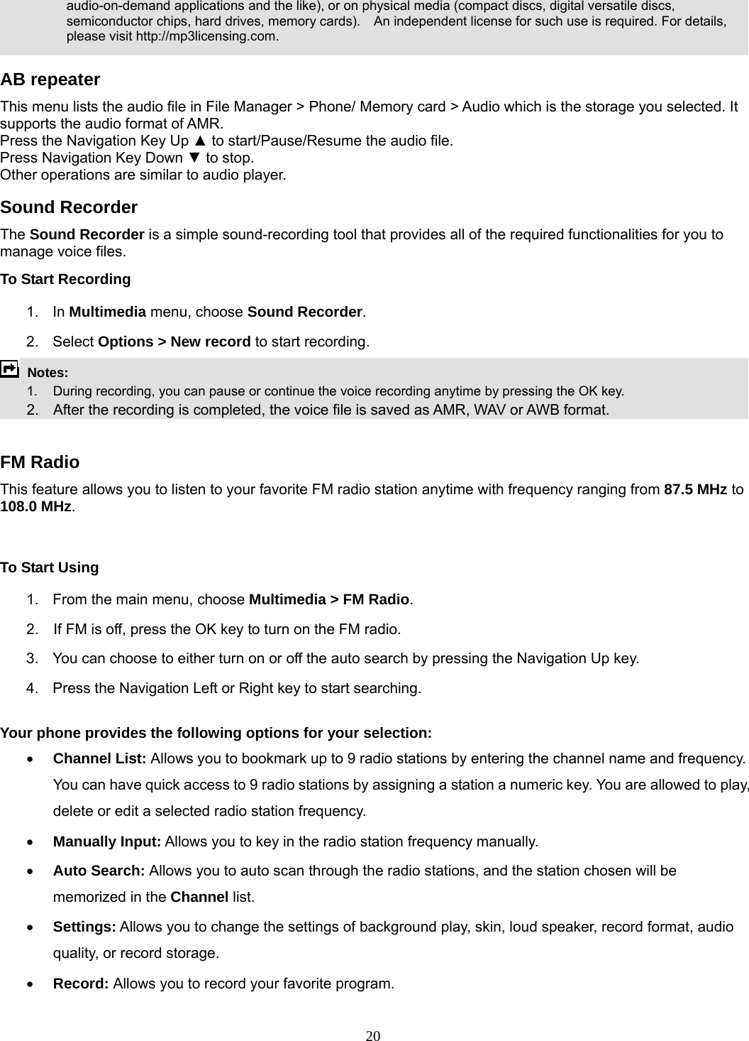 20 audio-on-demand applications and the like), or on physical media (compact discs, digital versatile discs, semiconductor chips, hard drives, memory cards).    An independent license for such use is required. For details, please visit http://mp3licensing.com.  AB repeater This menu lists the audio file in File Manager &gt; Phone/ Memory card &gt; Audio which is the storage you selected. It supports the audio format of AMR. Press the Navigation Key Up ▲ to start/Pause/Resume the audio file. Press Navigation Key Down ▼ to stop. Other operations are similar to audio player. Sound Recorder   The Sound Recorder is a simple sound-recording tool that provides all of the required functionalities for you to manage voice files. To Start Recording 1. In Multimedia menu, choose Sound Recorder. 2. Select Options &gt; New record to start recording.  Notes:      1.   During recording, you can pause or continue the voice recording anytime by pressing the OK key.       2.    After the recording is completed, the voice file is saved as AMR, WAV or AWB format.  FM Radio This feature allows you to listen to your favorite FM radio station anytime with frequency ranging from 87.5 MHz to 108.0 MHz.   To Start Using 1.  From the main menu, choose Multimedia &gt; FM Radio.  2.    If FM is off, press the OK key to turn on the FM radio. 3.  You can choose to either turn on or off the auto search by pressing the Navigation Up key. 4.  Press the Navigation Left or Right key to start searching.  Your phone provides the following options for your selection: • Channel List: Allows you to bookmark up to 9 radio stations by entering the channel name and frequency. You can have quick access to 9 radio stations by assigning a station a numeric key. You are allowed to play, delete or edit a selected radio station frequency. • Manually Input: Allows you to key in the radio station frequency manually.   • Auto Search: Allows you to auto scan through the radio stations, and the station chosen will be memorized in the Channel list. • Settings: Allows you to change the settings of background play, skin, loud speaker, record format, audio quality, or record storage.   • Record: Allows you to record your favorite program. 