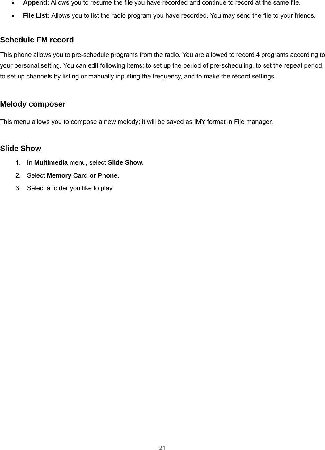 21 • Append: Allows you to resume the file you have recorded and continue to record at the same file. • File List: Allows you to list the radio program you have recorded. You may send the file to your friends.  Schedule FM record This phone allows you to pre-schedule programs from the radio. You are allowed to record 4 programs according to your personal setting. You can edit following items: to set up the period of pre-scheduling, to set the repeat period, to set up channels by listing or manually inputting the frequency, and to make the record settings.    Melody composer  This menu allows you to compose a new melody; it will be saved as IMY format in File manager.  Slide Show 1. In Multimedia menu, select Slide Show. 2. Select Memory Card or Phone.  3.  Select a folder you like to play. 