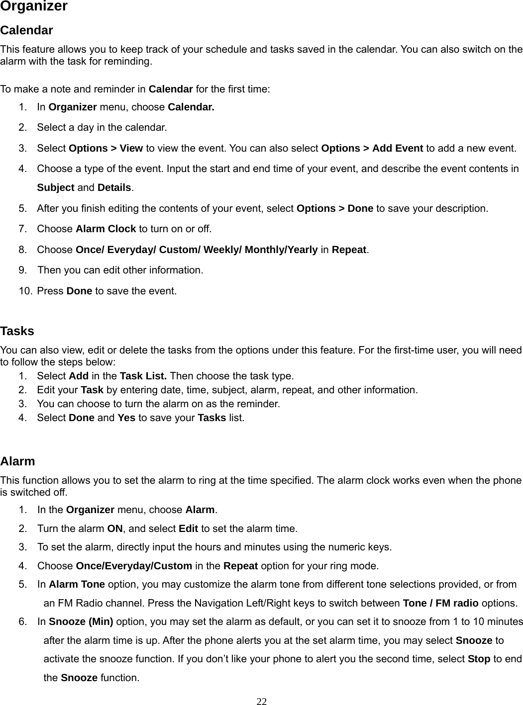 22   Organizer  Calendar This feature allows you to keep track of your schedule and tasks saved in the calendar. You can also switch on the alarm with the task for reminding.  To make a note and reminder in Calendar for the first time: 1. In Organizer menu, choose Calendar. 2.  Select a day in the calendar. 3. Select Options &gt; View to view the event. You can also select Options &gt; Add Event to add a new event. 4.  Choose a type of the event. Input the start and end time of your event, and describe the event contents in Subject and Details. 5.  After you finish editing the contents of your event, select Options &gt; Done to save your description.   7. Choose Alarm Clock to turn on or off.   8. Choose Once/ Everyday/ Custom/ Weekly/ Monthly/Yearly in Repeat. 9.    Then you can edit other information. 10. Press Done to save the event.  Tasks You can also view, edit or delete the tasks from the options under this feature. For the first-time user, you will need to follow the steps below: 1. Select Add in the Task List. Then choose the task type. 2. Edit your Task by entering date, time, subject, alarm, repeat, and other information. 3.  You can choose to turn the alarm on as the reminder. 4. Select Done and Yes to save your Tasks list.  Alarm This function allows you to set the alarm to ring at the time specified. The alarm clock works even when the phone is switched off. 1. In the Organizer menu, choose Alarm. 2.  Turn the alarm ON, and select Edit to set the alarm time. 3.  To set the alarm, directly input the hours and minutes using the numeric keys. 4. Choose Once/Everyday/Custom in the Repeat option for your ring mode. 5. In Alarm Tone option, you may customize the alarm tone from different tone selections provided, or from an FM Radio channel. Press the Navigation Left/Right keys to switch between Tone / FM radio options. 6. In Snooze (Min) option, you may set the alarm as default, or you can set it to snooze from 1 to 10 minutes after the alarm time is up. After the phone alerts you at the set alarm time, you may select Snooze to activate the snooze function. If you don’t like your phone to alert you the second time, select Stop to end the Snooze function. 