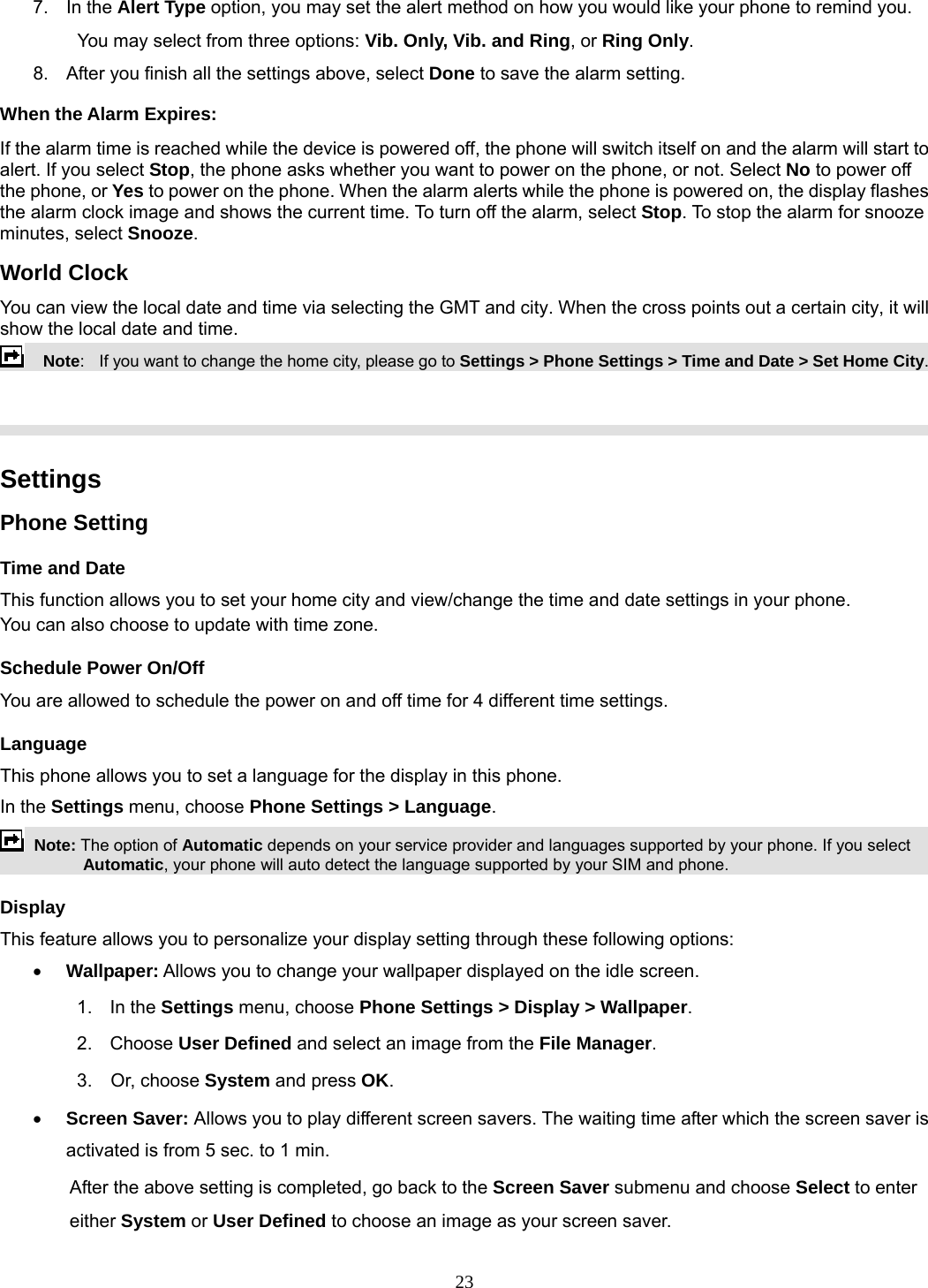 23 7. In the Alert Type option, you may set the alert method on how you would like your phone to remind you. You may select from three options: Vib. Only, Vib. and Ring, or Ring Only. 8.  After you finish all the settings above, select Done to save the alarm setting. When the Alarm Expires: If the alarm time is reached while the device is powered off, the phone will switch itself on and the alarm will start to alert. If you select Stop, the phone asks whether you want to power on the phone, or not. Select No to power off the phone, or Yes to power on the phone. When the alarm alerts while the phone is powered on, the display flashes the alarm clock image and shows the current time. To turn off the alarm, select Stop. To stop the alarm for snooze minutes, select Snooze. World Clock You can view the local date and time via selecting the GMT and city. When the cross points out a certain city, it will show the local date and time.     Note:   If you want to change the home city, please go to Settings &gt; Phone Settings &gt; Time and Date &gt; Set Home City.     Settings   Phone Setting Time and Date   This function allows you to set your home city and view/change the time and date settings in your phone. You can also choose to update with time zone. Schedule Power On/Off You are allowed to schedule the power on and off time for 4 different time settings. Language This phone allows you to set a language for the display in this phone.   In the Settings menu, choose Phone Settings &gt; Language.  Note: The option of Automatic depends on your service provider and languages supported by your phone. If you select Automatic, your phone will auto detect the language supported by your SIM and phone. Display This feature allows you to personalize your display setting through these following options: • Wallpaper: Allows you to change your wallpaper displayed on the idle screen. 1.  In the Settings menu, choose Phone Settings &gt; Display &gt; Wallpaper. 2. Choose User Defined and select an image from the File Manager. 3.  Or, choose System and press OK.  • Screen Saver: Allows you to play different screen savers. The waiting time after which the screen saver is activated is from 5 sec. to 1 min.   After the above setting is completed, go back to the Screen Saver submenu and choose Select to enter either System or User Defined to choose an image as your screen saver. 