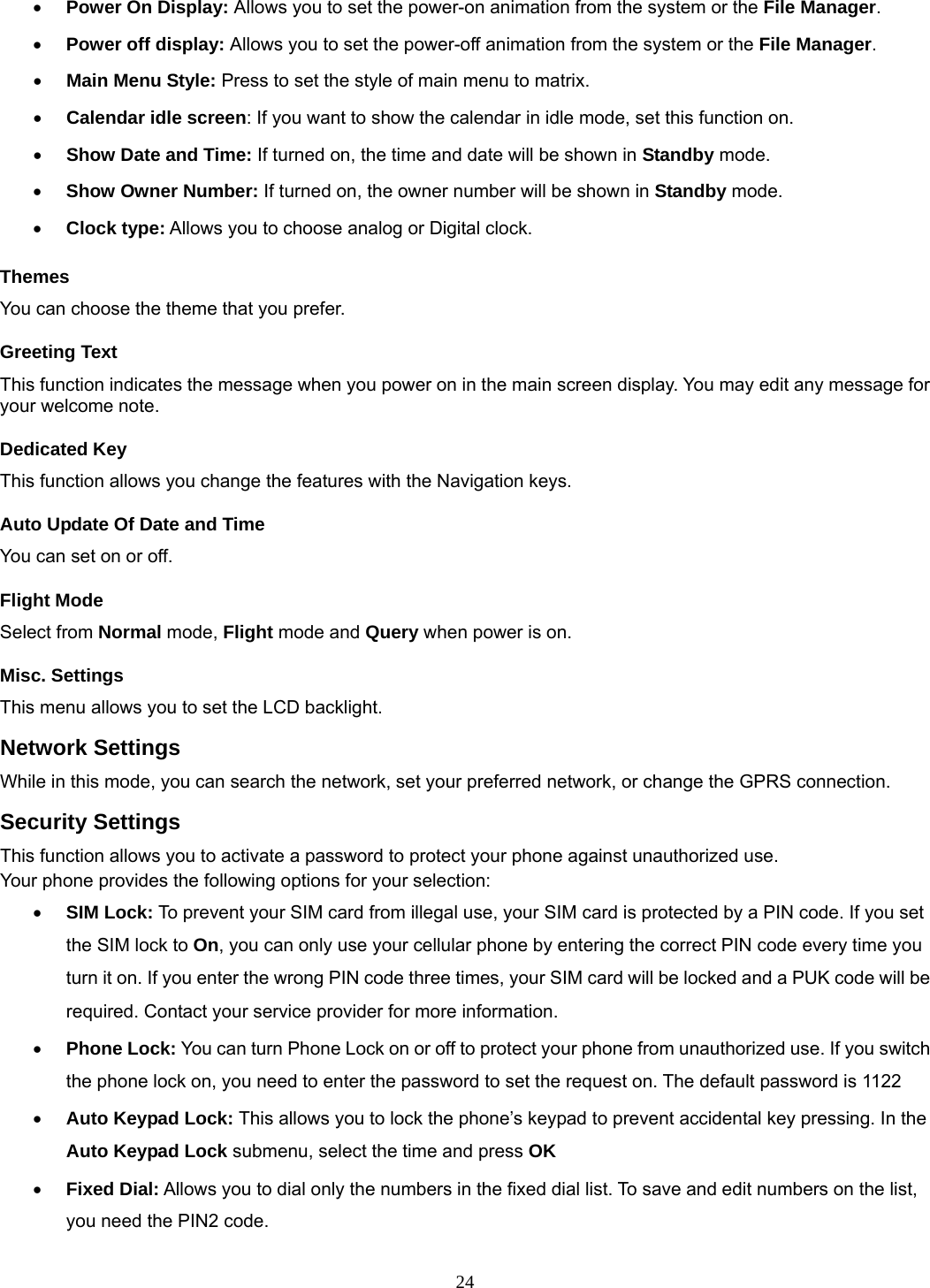 24 • Power On Display: Allows you to set the power-on animation from the system or the File Manager. • Power off display: Allows you to set the power-off animation from the system or the File Manager. • Main Menu Style: Press to set the style of main menu to matrix. • Calendar idle screen: If you want to show the calendar in idle mode, set this function on. • Show Date and Time: If turned on, the time and date will be shown in Standby mode. • Show Owner Number: If turned on, the owner number will be shown in Standby mode. • Clock type: Allows you to choose analog or Digital clock.   Themes You can choose the theme that you prefer.   Greeting Text This function indicates the message when you power on in the main screen display. You may edit any message for your welcome note. Dedicated Key This function allows you change the features with the Navigation keys. Auto Update Of Date and Time You can set on or off.   Flight Mode Select from Normal mode, Flight mode and Query when power is on. Misc. Settings This menu allows you to set the LCD backlight. Network Settings While in this mode, you can search the network, set your preferred network, or change the GPRS connection. Security Settings This function allows you to activate a password to protect your phone against unauthorized use. Your phone provides the following options for your selection: • SIM Lock: To prevent your SIM card from illegal use, your SIM card is protected by a PIN code. If you set the SIM lock to On, you can only use your cellular phone by entering the correct PIN code every time you turn it on. If you enter the wrong PIN code three times, your SIM card will be locked and a PUK code will be required. Contact your service provider for more information.   • Phone Lock: You can turn Phone Lock on or off to protect your phone from unauthorized use. If you switch the phone lock on, you need to enter the password to set the request on. The default password is 1122 • Auto Keypad Lock: This allows you to lock the phone’s keypad to prevent accidental key pressing. In the Auto Keypad Lock submenu, select the time and press OK  • Fixed Dial: Allows you to dial only the numbers in the fixed dial list. To save and edit numbers on the list, you need the PIN2 code. 