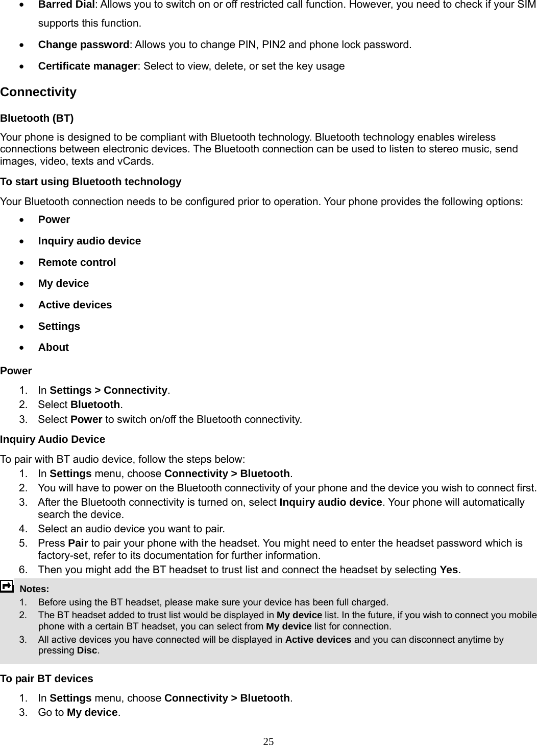 25 • Barred Dial: Allows you to switch on or off restricted call function. However, you need to check if your SIM supports this function. • Change password: Allows you to change PIN, PIN2 and phone lock password. • Certificate manager: Select to view, delete, or set the key usage Connectivity Bluetooth (BT) Your phone is designed to be compliant with Bluetooth technology. Bluetooth technology enables wireless connections between electronic devices. The Bluetooth connection can be used to listen to stereo music, send images, video, texts and vCards. To start using Bluetooth technology Your Bluetooth connection needs to be configured prior to operation. Your phone provides the following options: • Power • Inquiry audio device • Remote control • My device • Active devices • Settings • About Power 1. In Settings &gt; Connectivity. 2. Select Bluetooth. 3.  Select Power to switch on/off the Bluetooth connectivity. Inquiry Audio Device To pair with BT audio device, follow the steps below: 1. In Settings menu, choose Connectivity &gt; Bluetooth. 2.  You will have to power on the Bluetooth connectivity of your phone and the device you wish to connect first. 3.  After the Bluetooth connectivity is turned on, select Inquiry audio device. Your phone will automatically search the device. 4.  Select an audio device you want to pair. 5. Press Pair to pair your phone with the headset. You might need to enter the headset password which is factory-set, refer to its documentation for further information. 6.  Then you might add the BT headset to trust list and connect the headset by selecting Yes.  Notes:      1.   Before using the BT headset, please make sure your device has been full charged.         2.  The BT headset added to trust list would be displayed in My device list. In the future, if you wish to connect you mobile phone with a certain BT headset, you can select from My device list for connection.         3.  All active devices you have connected will be displayed in Active devices and you can disconnect anytime by pressing Disc.  To pair BT devices 1. In Settings menu, choose Connectivity &gt; Bluetooth. 3. Go to My device. 