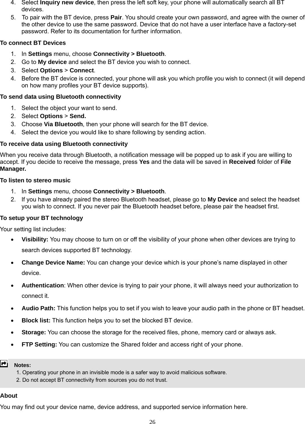 26 4. Select Inquiry new device, then press the left soft key, your phone will automatically search all BT devices. 5.    To pair with the BT device, press Pair. You should create your own password, and agree with the owner of the other device to use the same password. Device that do not have a user interface have a factory-set password. Refer to its documentation for further information. To connect BT Devices 1. In Settings menu, choose Connectivity &gt; Bluetooth. 2. Go to My device and select the BT device you wish to connect. 3. Select Options &gt; Connect. 4.  Before the BT device is connected, your phone will ask you which profile you wish to connect (it will depend on how many profiles your BT device supports). To send data using Bluetooth connectivity 1.  Select the object your want to send. 2. Select Options &gt; Send. 3. Choose Via Bluetooth, then your phone will search for the BT device.     4.  Select the device you would like to share following by sending action. To receive data using Bluetooth connectivity   When you receive data through Bluetooth, a notification message will be popped up to ask if you are willing to accept. If you decide to receive the message, press Yes and the data will be saved in Received folder of File Manager.   To listen to stereo music 1. In Settings menu, choose Connectivity &gt; Bluetooth. 2.  If you have already paired the stereo Bluetooth headset, please go to My Device and select the headset you wish to connect. If you never pair the Bluetooth headset before, please pair the headset first. To setup your BT technology Your setting list includes: • Visibility: You may choose to turn on or off the visibility of your phone when other devices are trying to search devices supported BT technology. • Change Device Name: You can change your device which is your phone’s name displayed in other device. • Authentication: When other device is trying to pair your phone, it will always need your authorization to connect it. • Audio Path: This function helps you to set if you wish to leave your audio path in the phone or BT headset. • Block list: This function helps you to set the blocked BT device. • Storage: You can choose the storage for the received files, phone, memory card or always ask. • FTP Setting: You can customize the Shared folder and access right of your phone.      Notes:              1. Operating your phone in an invisible mode is a safer way to avoid malicious software.               2. Do not accept BT connectivity from sources you do not trust.   About You may find out your device name, device address, and supported service information here.   