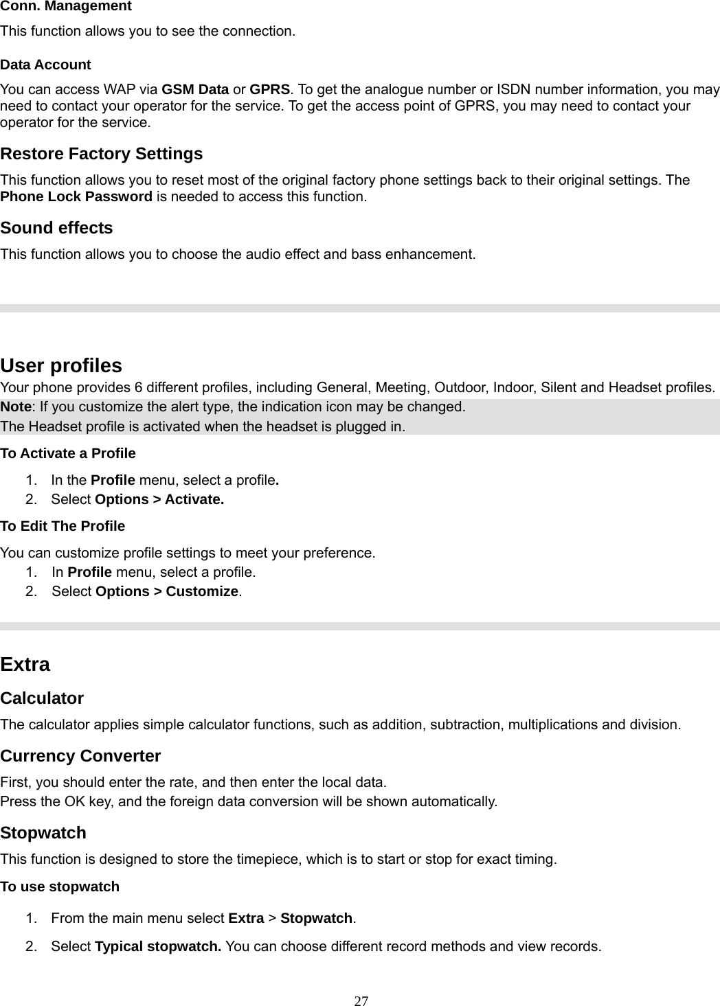 27 Conn. Management This function allows you to see the connection. Data Account You can access WAP via GSM Data or GPRS. To get the analogue number or ISDN number information, you may need to contact your operator for the service. To get the access point of GPRS, you may need to contact your operator for the service. Restore Factory Settings This function allows you to reset most of the original factory phone settings back to their original settings. The Phone Lock Password is needed to access this function. Sound effects This function allows you to choose the audio effect and bass enhancement.       User profiles Your phone provides 6 different profiles, including General, Meeting, Outdoor, Indoor, Silent and Headset profiles. Note: If you customize the alert type, the indication icon may be changed. The Headset profile is activated when the headset is plugged in. To Activate a Profile 1. In the Profile menu, select a profile.  2. Select Options &gt; Activate.  To Edit The Profile You can customize profile settings to meet your preference. 1.  In Profile menu, select a profile. 2.  Select Options &gt; Customize.    Extra Calculator The calculator applies simple calculator functions, such as addition, subtraction, multiplications and division. Currency Converter First, you should enter the rate, and then enter the local data. Press the OK key, and the foreign data conversion will be shown automatically. Stopwatch This function is designed to store the timepiece, which is to start or stop for exact timing. To use stopwatch 1.  From the main menu select Extra &gt; Stopwatch. 2. Select Typical stopwatch. You can choose different record methods and view records.   