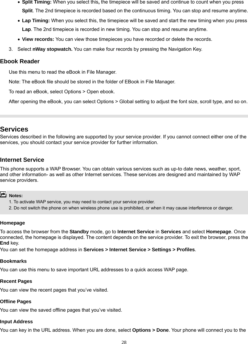 28 • Split Timing: When you select this, the timepiece will be saved and continue to count when you press Split. The 2nd timepiece is recorded based on the continuous timing. You can stop and resume anytime. • Lap Timing: When you select this, the timepiece will be saved and start the new timing when you press Lap. The 2nd timepiece is recorded in new timing. You can stop and resume anytime. • View records: You can view those timepieces you have recorded or delete the records. 3. Select nWay stopwatch. You can make four records by pressing the Navigation Key.   Ebook Reader Use this menu to read the eBook in File Manager.   Note: The eBook file should be stored in the folder of EBook in File Manager. To read an eBook, select Options &gt; Open ebook. After opening the eBook, you can select Options &gt; Global setting to adjust the font size, scroll type, and so on.    Services Services described in the following are supported by your service provider. If you cannot connect either one of the services, you should contact your service provider for further information.  Internet Service This phone supports a WAP Browser. You can obtain various services such as up-to date news, weather, sport, and other information- as well as other Internet services. These services are designed and maintained by WAP service providers.   Notes:         1. To activate WAP service, you may need to contact your service provider.         2. Do not switch the phone on when wireless phone use is prohibited, or when it may cause interference or danger.  Homepage To access the browser from the Standby mode, go to Internet Service in Services and select Homepage. Once connected, the homepage is displayed. The content depends on the service provider. To exit the browser, press the End key. You can set the homepage address in Services &gt; Internet Service &gt; Settings &gt; Profiles. Bookmarks You can use this menu to save important URL addresses to a quick access WAP page.   Recent Pages You can view the recent pages that you’ve visited.   Offline Pages You can view the saved offline pages that you’ve visited.   Input Address You can key in the URL address. When you are done, select Options &gt; Done. Your phone will connect you to the 