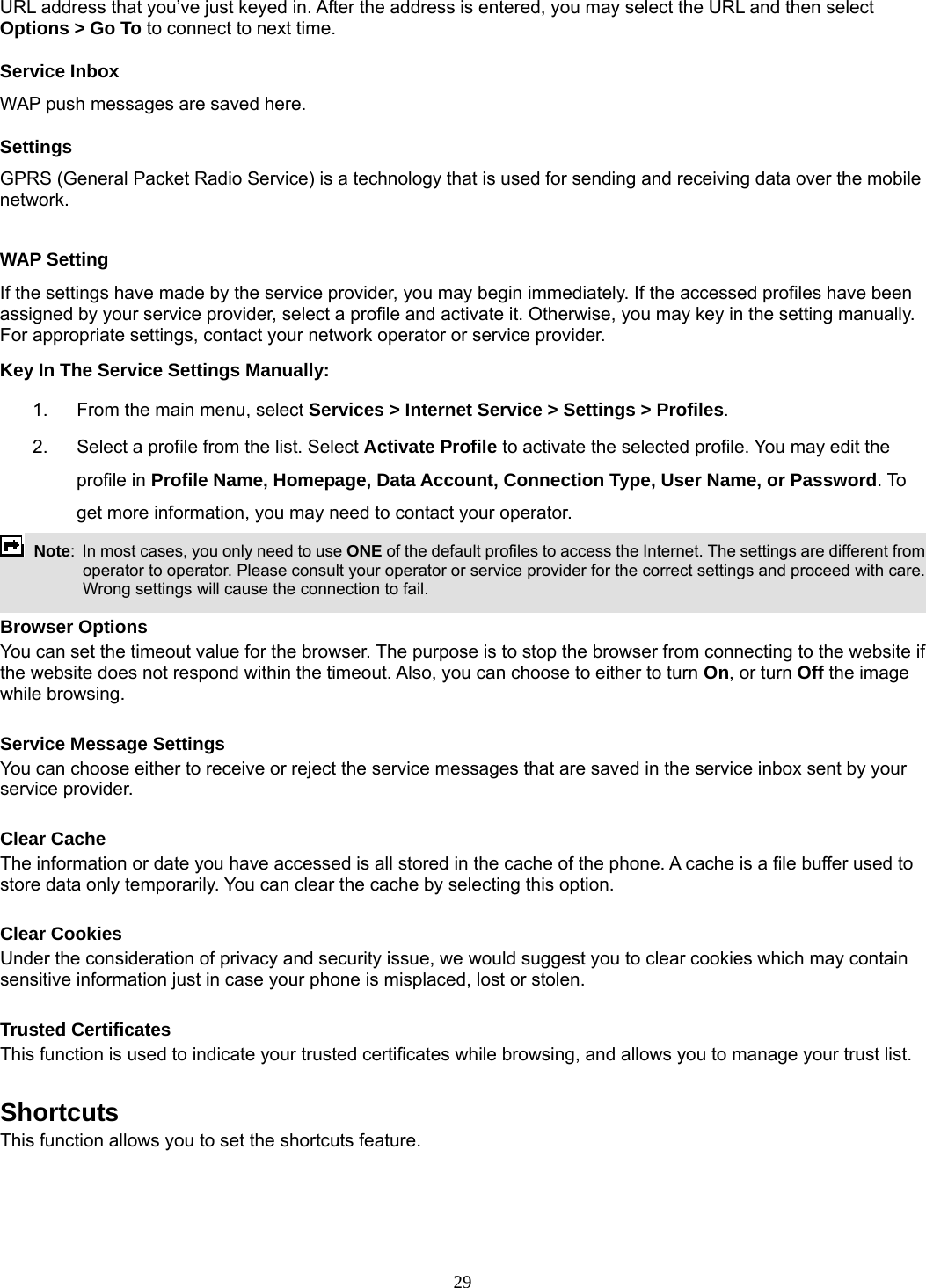 29 URL address that you’ve just keyed in. After the address is entered, you may select the URL and then select Options &gt; Go To to connect to next time. Service Inbox WAP push messages are saved here.   Settings GPRS (General Packet Radio Service) is a technology that is used for sending and receiving data over the mobile network.   WAP Setting If the settings have made by the service provider, you may begin immediately. If the accessed profiles have been assigned by your service provider, select a profile and activate it. Otherwise, you may key in the setting manually. For appropriate settings, contact your network operator or service provider. Key In The Service Settings Manually: 1.  From the main menu, select Services &gt; Internet Service &gt; Settings &gt; Profiles. 2.  Select a profile from the list. Select Activate Profile to activate the selected profile. You may edit the profile in Profile Name, Homepage, Data Account, Connection Type, User Name, or Password. To get more information, you may need to contact your operator.    Note:  In most cases, you only need to use ONE of the default profiles to access the Internet. The settings are different from operator to operator. Please consult your operator or service provider for the correct settings and proceed with care. Wrong settings will cause the connection to fail.  Browser Options You can set the timeout value for the browser. The purpose is to stop the browser from connecting to the website if the website does not respond within the timeout. Also, you can choose to either to turn On, or turn Off the image while browsing.  Service Message Settings You can choose either to receive or reject the service messages that are saved in the service inbox sent by your service provider.  Clear Cache The information or date you have accessed is all stored in the cache of the phone. A cache is a file buffer used to store data only temporarily. You can clear the cache by selecting this option.  Clear Cookies Under the consideration of privacy and security issue, we would suggest you to clear cookies which may contain sensitive information just in case your phone is misplaced, lost or stolen.  Trusted Certificates This function is used to indicate your trusted certificates while browsing, and allows you to manage your trust list.  Shortcuts This function allows you to set the shortcuts feature.  