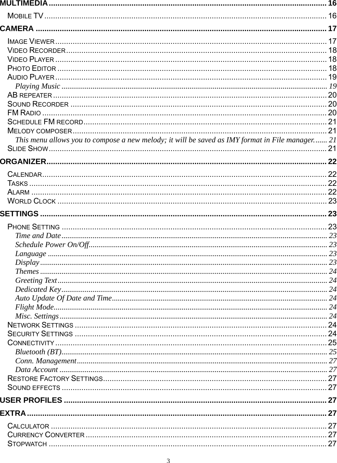 3 MULTIMEDIA ................................................................................................................................ 16MOBILE TV .................................................................................................................................. 16CAMERA ...................................................................................................................................... 17IMAGE VIEWER ............................................................................................................................. 17VIDEO RECORDER ........................................................................................................................ 18VIDEO PLAYER ............................................................................................................................. 18PHOTO EDITOR ............................................................................................................................ 18AUDIO PLAYER ............................................................................................................................. 19Playing Music ......................................................................................................................................... 19AB REPEATER .............................................................................................................................. 20SOUND RECORDER ...................................................................................................................... 20FM RADIO ................................................................................................................................... 20SCHEDULE FM RECORD ................................................................................................................  21MELODY COMPOSER ..................................................................................................................... 21This menu allows you to compose a new melody; it will be saved as IMY format in File manager. ...... 21SLIDE SHOW ................................................................................................................................ 21ORGANIZER ................................................................................................................................. 22CALENDAR ................................................................................................................................... 22TASKS ......................................................................................................................................... 22ALARM ........................................................................................................................................ 22WORLD CLOCK ............................................................................................................................ 23SETTINGS .................................................................................................................................... 23PHONE SETTING .......................................................................................................................... 23Time and Date ......................................................................................................................................... 23Schedule Power On/Off ........................................................................................................................... 23Language ................................................................................................................................................ 23Display .................................................................................................................................................... 23Themes .................................................................................................................................................... 24Greeting Text ........................................................................................................................................... 24Dedicated Key ......................................................................................................................................... 24Auto Update Of Date and Time ............................................................................................................... 24Flight Mode ............................................................................................................................................. 24Misc. Settings .......................................................................................................................................... 24NETWORK SETTINGS .................................................................................................................... 24SECURITY SETTINGS .................................................................................................................... 24CONNECTIVITY ............................................................................................................................. 25Bluetooth (BT) ......................................................................................................................................... 25Conn. Management ................................................................................................................................. 27Data Account .......................................................................................................................................... 27RESTORE FACTORY SETTINGS ....................................................................................................... 27SOUND EFFECTS .......................................................................................................................... 27USER PROFILES ......................................................................................................................... 27EXTRA .......................................................................................................................................... 27CALCULATOR ............................................................................................................................... 27CURRENCY CONVERTER ............................................................................................................... 27STOPWATCH ................................................................................................................................ 27