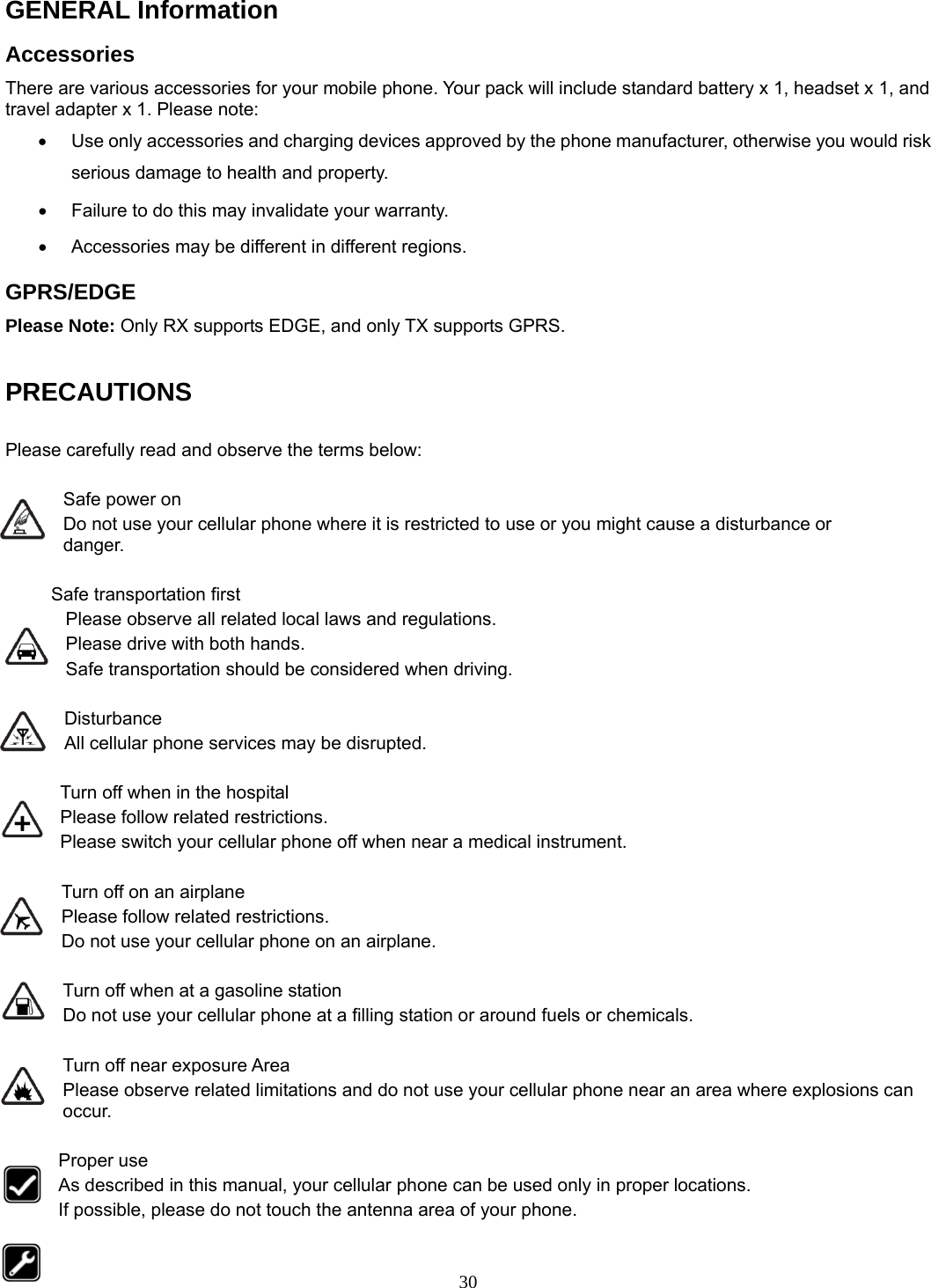 30 GENERAL Information Accessories There are various accessories for your mobile phone. Your pack will include standard battery x 1, headset x 1, and travel adapter x 1. Please note:   •  Use only accessories and charging devices approved by the phone manufacturer, otherwise you would risk serious damage to health and property. •  Failure to do this may invalidate your warranty. •  Accessories may be different in different regions.   GPRS/EDGE Please Note: Only RX supports EDGE, and only TX supports GPRS.  PRECAUTIONS  Please carefully read and observe the terms below:  Safe power on Do not use your cellular phone where it is restricted to use or you might cause a disturbance or               danger.  Safe transportation first Please observe all related local laws and regulations. Please drive with both hands.   Safe transportation should be considered when driving.  Disturbance All cellular phone services may be disrupted.  Turn off when in the hospital   Please follow related restrictions. Please switch your cellular phone off when near a medical instrument.  Turn off on an airplane Please follow related restrictions. Do not use your cellular phone on an airplane.  Turn off when at a gasoline station Do not use your cellular phone at a filling station or around fuels or chemicals.  Turn off near exposure Area Please observe related limitations and do not use your cellular phone near an area where explosions can occur.  Proper use As described in this manual, your cellular phone can be used only in proper locations. If possible, please do not touch the antenna area of your phone.  