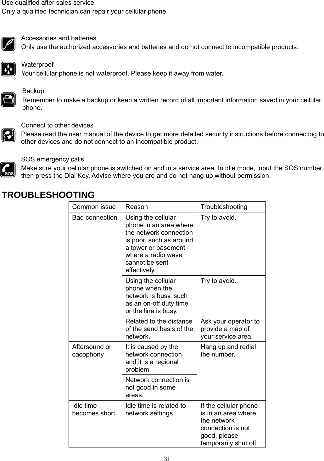 31 Use qualified after sales service Only a qualified technician can repair your cellular phone.   Accessories and batteries Only use the authorized accessories and batteries and do not connect to incompatible products.  Waterproof Your cellular phone is not waterproof. Please keep it away from water.  Backup Remember to make a backup or keep a written record of all important information saved in your cellular phone.  Connect to other devices Please read the user manual of the device to get more detailed security instructions before connecting to other devices and do not connect to an incompatible product.  SOS emergency calls Make sure your cellular phone is switched on and in a service area. In idle mode, input the SOS number, then press the Dial Key. Advise where you are and do not hang up without permission.  TROUBLESHOOTING Common issue  Reason  Troubleshooting Bad connection  Using the cellular phone in an area where the network connection is poor, such as around a tower or basement where a radio wave cannot be sent effectively.  Try to avoid. Using the cellular phone when the network is busy, such as an on-off duty time or the line is busy. Try to avoid. Related to the distance of the send basis of the network. Ask your operator to provide a map of your service area. Aftersound or cacophony It is caused by the network connection and it is a regional problem. Hang up and redial the number. Network connection is not good in some areas. Idle time becomes short Idle time is related to network settings. If the cellular phone is in an area where the network connection is not good, please temporarily shut off 