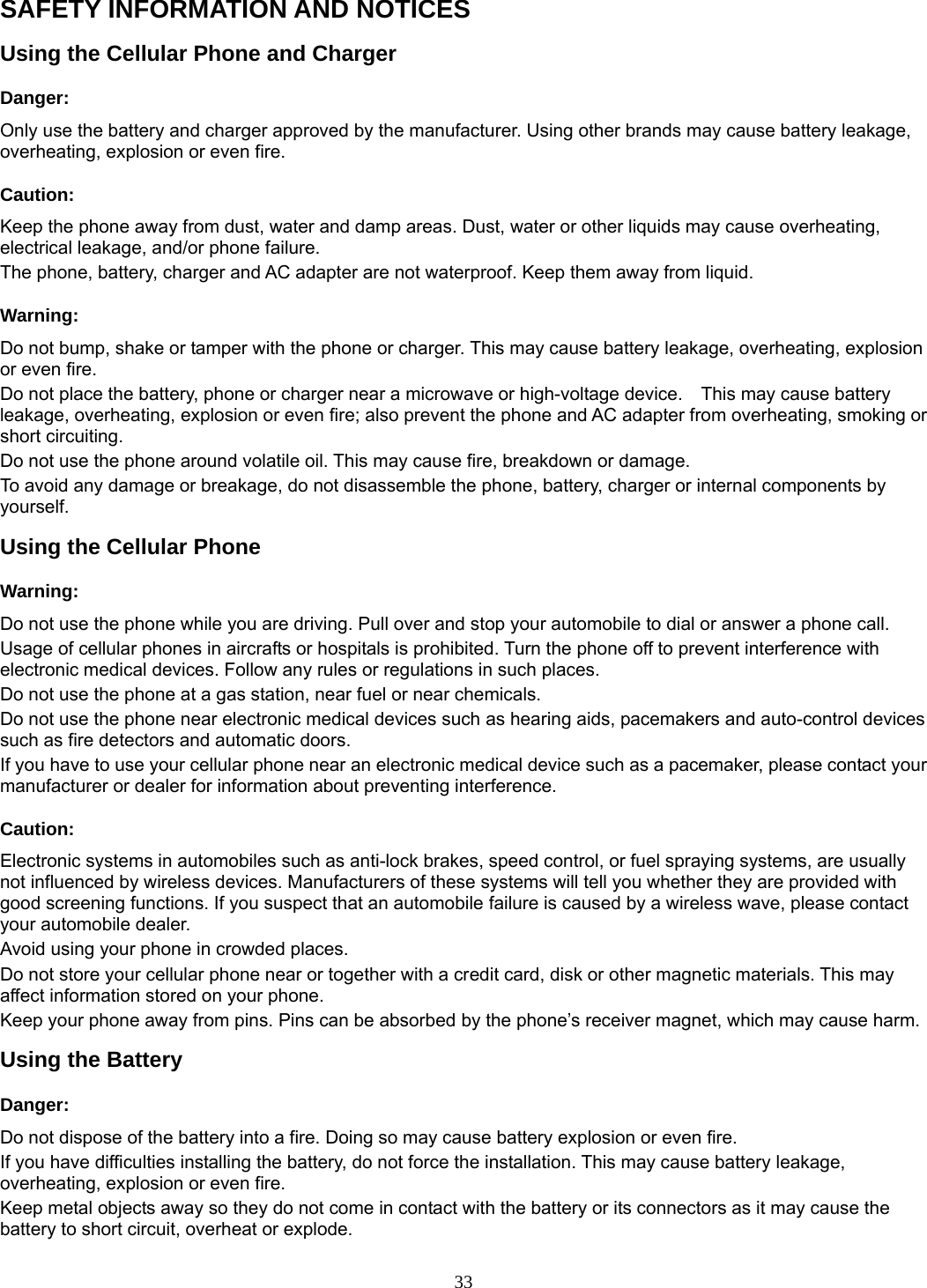 33 SAFETY INFORMATION AND NOTICES Using the Cellular Phone and Charger Danger: Only use the battery and charger approved by the manufacturer. Using other brands may cause battery leakage, overheating, explosion or even fire. Caution: Keep the phone away from dust, water and damp areas. Dust, water or other liquids may cause overheating, electrical leakage, and/or phone failure.   The phone, battery, charger and AC adapter are not waterproof. Keep them away from liquid. Warning: Do not bump, shake or tamper with the phone or charger. This may cause battery leakage, overheating, explosion or even fire. Do not place the battery, phone or charger near a microwave or high-voltage device.    This may cause battery leakage, overheating, explosion or even fire; also prevent the phone and AC adapter from overheating, smoking or short circuiting. Do not use the phone around volatile oil. This may cause fire, breakdown or damage. To avoid any damage or breakage, do not disassemble the phone, battery, charger or internal components by yourself. Using the Cellular Phone Warning: Do not use the phone while you are driving. Pull over and stop your automobile to dial or answer a phone call. Usage of cellular phones in aircrafts or hospitals is prohibited. Turn the phone off to prevent interference with electronic medical devices. Follow any rules or regulations in such places. Do not use the phone at a gas station, near fuel or near chemicals. Do not use the phone near electronic medical devices such as hearing aids, pacemakers and auto-control devices such as fire detectors and automatic doors.   If you have to use your cellular phone near an electronic medical device such as a pacemaker, please contact your manufacturer or dealer for information about preventing interference. Caution: Electronic systems in automobiles such as anti-lock brakes, speed control, or fuel spraying systems, are usually not influenced by wireless devices. Manufacturers of these systems will tell you whether they are provided with good screening functions. If you suspect that an automobile failure is caused by a wireless wave, please contact your automobile dealer. Avoid using your phone in crowded places. Do not store your cellular phone near or together with a credit card, disk or other magnetic materials. This may affect information stored on your phone. Keep your phone away from pins. Pins can be absorbed by the phone’s receiver magnet, which may cause harm. Using the Battery Danger: Do not dispose of the battery into a fire. Doing so may cause battery explosion or even fire. If you have difficulties installing the battery, do not force the installation. This may cause battery leakage, overheating, explosion or even fire. Keep metal objects away so they do not come in contact with the battery or its connectors as it may cause the battery to short circuit, overheat or explode.   