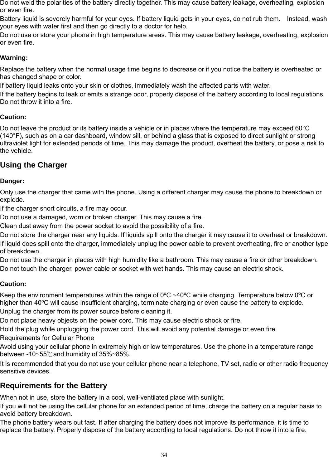 34 Do not weld the polarities of the battery directly together. This may cause battery leakage, overheating, explosion or even fire. Battery liquid is severely harmful for your eyes. If battery liquid gets in your eyes, do not rub them.    Instead, wash your eyes with water first and then go directly to a doctor for help. Do not use or store your phone in high temperature areas. This may cause battery leakage, overheating, explosion or even fire. Warning: Replace the battery when the normal usage time begins to decrease or if you notice the battery is overheated or has changed shape or color.   If battery liquid leaks onto your skin or clothes, immediately wash the affected parts with water.   If the battery begins to leak or emits a strange odor, properly dispose of the battery according to local regulations. Do not throw it into a fire.   Caution: Do not leave the product or its battery inside a vehicle or in places where the temperature may exceed 60°C (140°F), such as on a car dashboard, window sill, or behind a glass that is exposed to direct sunlight or strong ultraviolet light for extended periods of time. This may damage the product, overheat the battery, or pose a risk to the vehicle.   Using the Charger Danger: Only use the charger that came with the phone. Using a different charger may cause the phone to breakdown or explode.  If the charger short circuits, a fire may occur.   Do not use a damaged, worn or broken charger. This may cause a fire.   Clean dust away from the power socket to avoid the possibility of a fire. Do not store the charger near any liquids. If liquids spill onto the charger it may cause it to overheat or breakdown. If liquid does spill onto the charger, immediately unplug the power cable to prevent overheating, fire or another type of breakdown. Do not use the charger in places with high humidity like a bathroom. This may cause a fire or other breakdown. Do not touch the charger, power cable or socket with wet hands. This may cause an electric shock. Caution: Keep the environment temperatures within the range of 0ºC ~40ºC while charging. Temperature below 0ºC or higher than 40ºC will cause insufficient charging, terminate charging or even cause the battery to explode. Unplug the charger from its power source before cleaning it.   Do not place heavy objects on the power cord. This may cause electric shock or fire. Hold the plug while unplugging the power cord. This will avoid any potential damage or even fire. Requirements for Cellular Phone Avoid using your cellular phone in extremely high or low temperatures. Use the phone in a temperature range between -10~55℃and humidity of 35%~85%. It is recommended that you do not use your cellular phone near a telephone, TV set, radio or other radio frequency sensitive devices. Requirements for the Battery When not in use, store the battery in a cool, well-ventilated place with sunlight. If you will not be using the cellular phone for an extended period of time, charge the battery on a regular basis to avoid battery breakdown. The phone battery wears out fast. If after charging the battery does not improve its performance, it is time to replace the battery. Properly dispose of the battery according to local regulations. Do not throw it into a fire. 