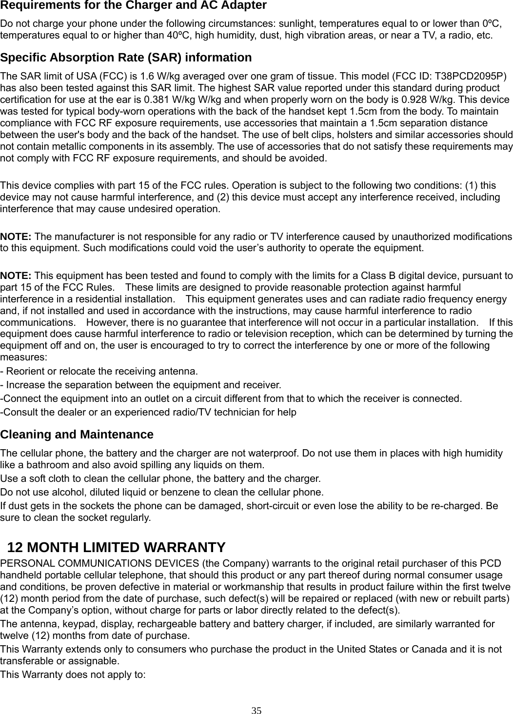 35 Requirements for the Charger and AC Adapter Do not charge your phone under the following circumstances: sunlight, temperatures equal to or lower than 0ºC, temperatures equal to or higher than 40ºC, high humidity, dust, high vibration areas, or near a TV, a radio, etc. Specific Absorption Rate (SAR) information The SAR limit of USA (FCC) is 1.6 W/kg averaged over one gram of tissue. This model (FCC ID: T38PCD2095P) has also been tested against this SAR limit. The highest SAR value reported under this standard during product certification for use at the ear is 0.381 W/kg W/kg and when properly worn on the body is 0.928 W/kg. This device was tested for typical body-worn operations with the back of the handset kept 1.5cm from the body. To maintain compliance with FCC RF exposure requirements, use accessories that maintain a 1.5cm separation distance between the user&apos;s body and the back of the handset. The use of belt clips, holsters and similar accessories should not contain metallic components in its assembly. The use of accessories that do not satisfy these requirements may not comply with FCC RF exposure requirements, and should be avoided.    This device complies with part 15 of the FCC rules. Operation is subject to the following two conditions: (1) this device may not cause harmful interference, and (2) this device must accept any interference received, including interference that may cause undesired operation.  NOTE: The manufacturer is not responsible for any radio or TV interference caused by unauthorized modifications to this equipment. Such modifications could void the user’s authority to operate the equipment.  NOTE: This equipment has been tested and found to comply with the limits for a Class B digital device, pursuant to part 15 of the FCC Rules.    These limits are designed to provide reasonable protection against harmful interference in a residential installation.    This equipment generates uses and can radiate radio frequency energy and, if not installed and used in accordance with the instructions, may cause harmful interference to radio communications.    However, there is no guarantee that interference will not occur in a particular installation.    If this equipment does cause harmful interference to radio or television reception, which can be determined by turning the equipment off and on, the user is encouraged to try to correct the interference by one or more of the following measures: - Reorient or relocate the receiving antenna. - Increase the separation between the equipment and receiver. -Connect the equipment into an outlet on a circuit different from that to which the receiver is connected. -Consult the dealer or an experienced radio/TV technician for help Cleaning and Maintenance The cellular phone, the battery and the charger are not waterproof. Do not use them in places with high humidity like a bathroom and also avoid spilling any liquids on them. Use a soft cloth to clean the cellular phone, the battery and the charger. Do not use alcohol, diluted liquid or benzene to clean the cellular phone. If dust gets in the sockets the phone can be damaged, short-circuit or even lose the ability to be re-charged. Be sure to clean the socket regularly.    12 MONTH LIMITED WARRANTY PERSONAL COMMUNICATIONS DEVICES (the Company) warrants to the original retail purchaser of this PCD handheld portable cellular telephone, that should this product or any part thereof during normal consumer usage and conditions, be proven defective in material or workmanship that results in product failure within the first twelve (12) month period from the date of purchase, such defect(s) will be repaired or replaced (with new or rebuilt parts) at the Company’s option, without charge for parts or labor directly related to the defect(s). The antenna, keypad, display, rechargeable battery and battery charger, if included, are similarly warranted for twelve (12) months from date of purchase.     This Warranty extends only to consumers who purchase the product in the United States or Canada and it is not transferable or assignable. This Warranty does not apply to: 