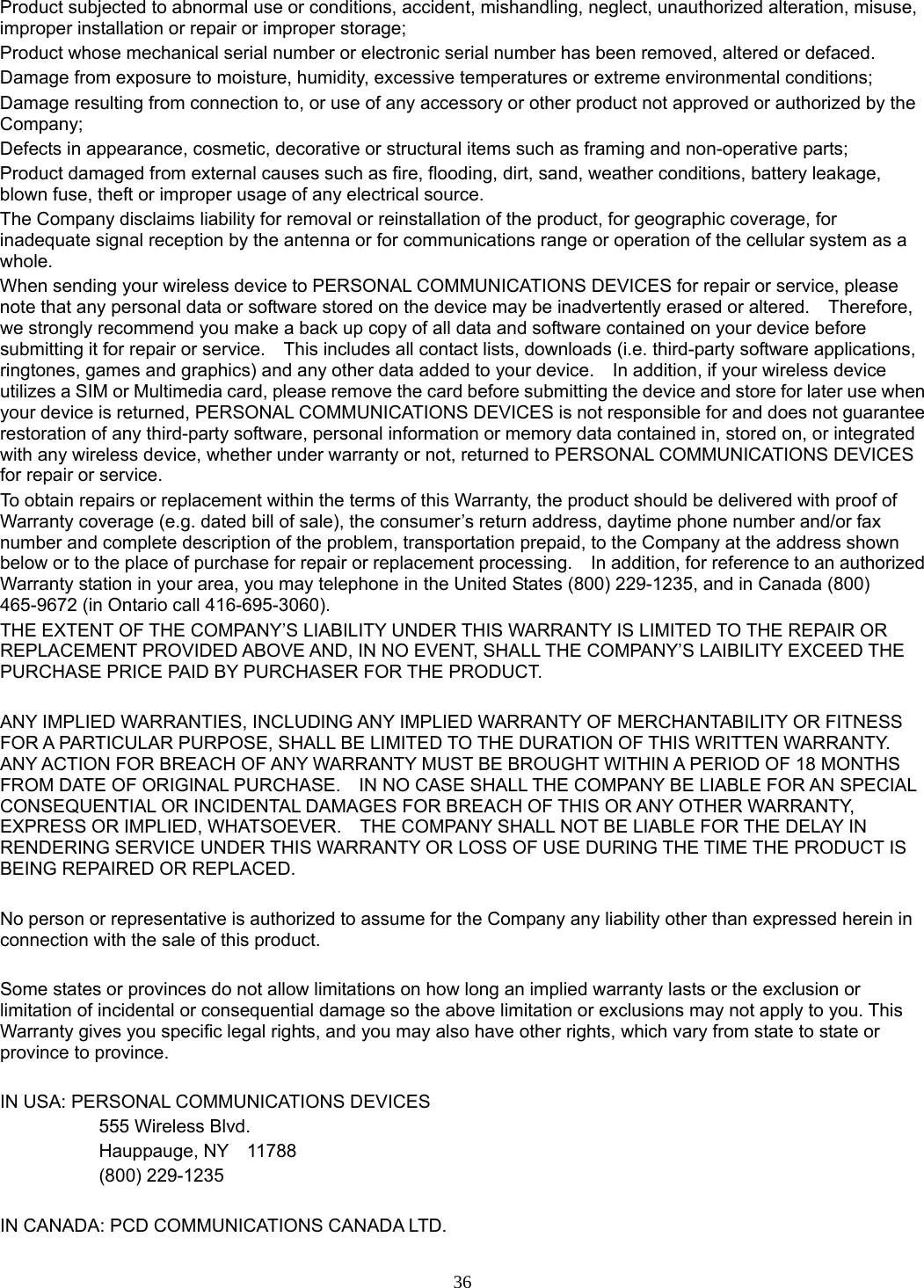 36 Product subjected to abnormal use or conditions, accident, mishandling, neglect, unauthorized alteration, misuse, improper installation or repair or improper storage; Product whose mechanical serial number or electronic serial number has been removed, altered or defaced. Damage from exposure to moisture, humidity, excessive temperatures or extreme environmental conditions; Damage resulting from connection to, or use of any accessory or other product not approved or authorized by the Company; Defects in appearance, cosmetic, decorative or structural items such as framing and non-operative parts; Product damaged from external causes such as fire, flooding, dirt, sand, weather conditions, battery leakage, blown fuse, theft or improper usage of any electrical source. The Company disclaims liability for removal or reinstallation of the product, for geographic coverage, for inadequate signal reception by the antenna or for communications range or operation of the cellular system as a whole.  When sending your wireless device to PERSONAL COMMUNICATIONS DEVICES for repair or service, please note that any personal data or software stored on the device may be inadvertently erased or altered.    Therefore, we strongly recommend you make a back up copy of all data and software contained on your device before submitting it for repair or service.    This includes all contact lists, downloads (i.e. third-party software applications, ringtones, games and graphics) and any other data added to your device.    In addition, if your wireless device utilizes a SIM or Multimedia card, please remove the card before submitting the device and store for later use when your device is returned, PERSONAL COMMUNICATIONS DEVICES is not responsible for and does not guarantee restoration of any third-party software, personal information or memory data contained in, stored on, or integrated with any wireless device, whether under warranty or not, returned to PERSONAL COMMUNICATIONS DEVICES for repair or service.     To obtain repairs or replacement within the terms of this Warranty, the product should be delivered with proof of Warranty coverage (e.g. dated bill of sale), the consumer’s return address, daytime phone number and/or fax number and complete description of the problem, transportation prepaid, to the Company at the address shown below or to the place of purchase for repair or replacement processing.    In addition, for reference to an authorized Warranty station in your area, you may telephone in the United States (800) 229-1235, and in Canada (800) 465-9672 (in Ontario call 416-695-3060). THE EXTENT OF THE COMPANY’S LIABILITY UNDER THIS WARRANTY IS LIMITED TO THE REPAIR OR REPLACEMENT PROVIDED ABOVE AND, IN NO EVENT, SHALL THE COMPANY’S LAIBILITY EXCEED THE PURCHASE PRICE PAID BY PURCHASER FOR THE PRODUCT.  ANY IMPLIED WARRANTIES, INCLUDING ANY IMPLIED WARRANTY OF MERCHANTABILITY OR FITNESS FOR A PARTICULAR PURPOSE, SHALL BE LIMITED TO THE DURATION OF THIS WRITTEN WARRANTY. ANY ACTION FOR BREACH OF ANY WARRANTY MUST BE BROUGHT WITHIN A PERIOD OF 18 MONTHS FROM DATE OF ORIGINAL PURCHASE.    IN NO CASE SHALL THE COMPANY BE LIABLE FOR AN SPECIAL CONSEQUENTIAL OR INCIDENTAL DAMAGES FOR BREACH OF THIS OR ANY OTHER WARRANTY, EXPRESS OR IMPLIED, WHATSOEVER.    THE COMPANY SHALL NOT BE LIABLE FOR THE DELAY IN RENDERING SERVICE UNDER THIS WARRANTY OR LOSS OF USE DURING THE TIME THE PRODUCT IS BEING REPAIRED OR REPLACED.  No person or representative is authorized to assume for the Company any liability other than expressed herein in connection with the sale of this product.  Some states or provinces do not allow limitations on how long an implied warranty lasts or the exclusion or limitation of incidental or consequential damage so the above limitation or exclusions may not apply to you. This Warranty gives you specific legal rights, and you may also have other rights, which vary from state to state or province to province.  IN USA: PERSONAL COMMUNICATIONS DEVICES   555 Wireless Blvd.   Hauppauge, NY  11788  (800) 229-1235  IN CANADA: PCD COMMUNICATIONS CANADA LTD. 