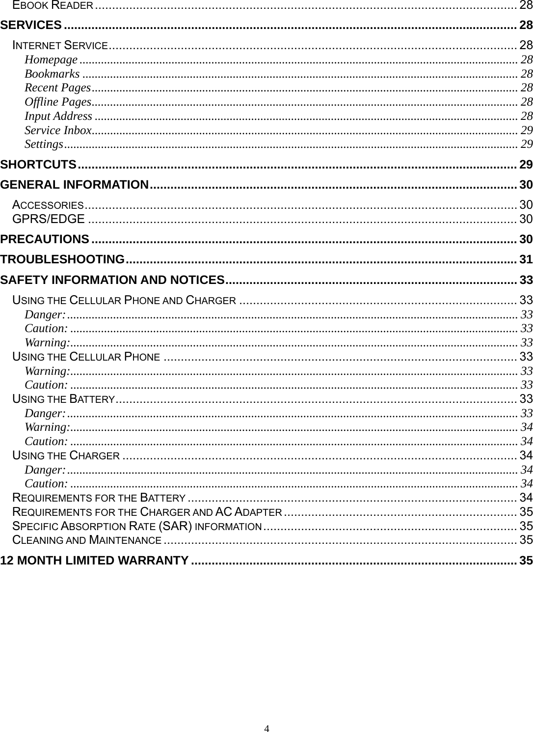 4 EBOOK READER ........................................................................................................................... 28SERVICES .................................................................................................................................... 28INTERNET SERVICE ....................................................................................................................... 28Homepage ............................................................................................................................................... 28Bookmarks .............................................................................................................................................. 28Recent Pages ........................................................................................................................................... 28Offline Pages ........................................................................................................................................... 28Input Address .......................................................................................................................................... 28Service Inbox ........................................................................................................................................... 29Settings .................................................................................................................................................... 29SHORTCUTS ................................................................................................................................ 29GENERAL INFORMATION ........................................................................................................... 30ACCESSORIES .............................................................................................................................. 30GPRS/EDGE ............................................................................................................................. 30PRECAUTIONS ............................................................................................................................ 30TROUBLESHOOTING .................................................................................................................. 31SAFETY INFORMATION AND NOTICES ..................................................................................... 33USING THE CELLULAR PHONE AND CHARGER ................................................................................. 33Danger: ................................................................................................................................................... 33Caution: .................................................................................................................................................. 33Warning:.................................................................................................................................................. 33USING THE CELLULAR PHONE ....................................................................................................... 33Warning:.................................................................................................................................................. 33Caution: .................................................................................................................................................. 33USING THE BATTERY .....................................................................................................................  33Danger: ................................................................................................................................................... 33Warning:.................................................................................................................................................. 34Caution: .................................................................................................................................................. 34USING THE CHARGER ................................................................................................................... 34Danger: ................................................................................................................................................... 34Caution: .................................................................................................................................................. 34REQUIREMENTS FOR THE BATTERY ................................................................................................ 34REQUIREMENTS FOR THE CHARGER AND AC ADAPTER .................................................................... 35SPECIFIC ABSORPTION RATE (SAR) INFORMATION ..........................................................................  35CLEANING AND MAINTENANCE ....................................................................................................... 3512 MONTH LIMITED WARRANTY ............................................................................................... 35 