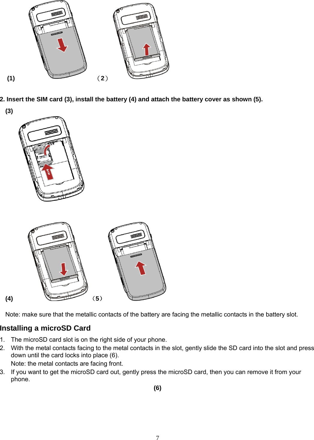 7 (1)       （2）                  2. Insert the SIM card (3), install the battery (4) and attach the battery cover as shown (5). (3)                                                                              (4)     （5）           Note: make sure that the metallic contacts of the battery are facing the metallic contacts in the battery slot. Installing a microSD Card 1.  The microSD card slot is on the right side of your phone. 2.  With the metal contacts facing to the metal contacts in the slot, gently slide the SD card into the slot and press down until the card locks into place (6). Note: the metal contacts are facing front. 3.  If you want to get the microSD card out, gently press the microSD card, then you can remove it from your phone. (6)  