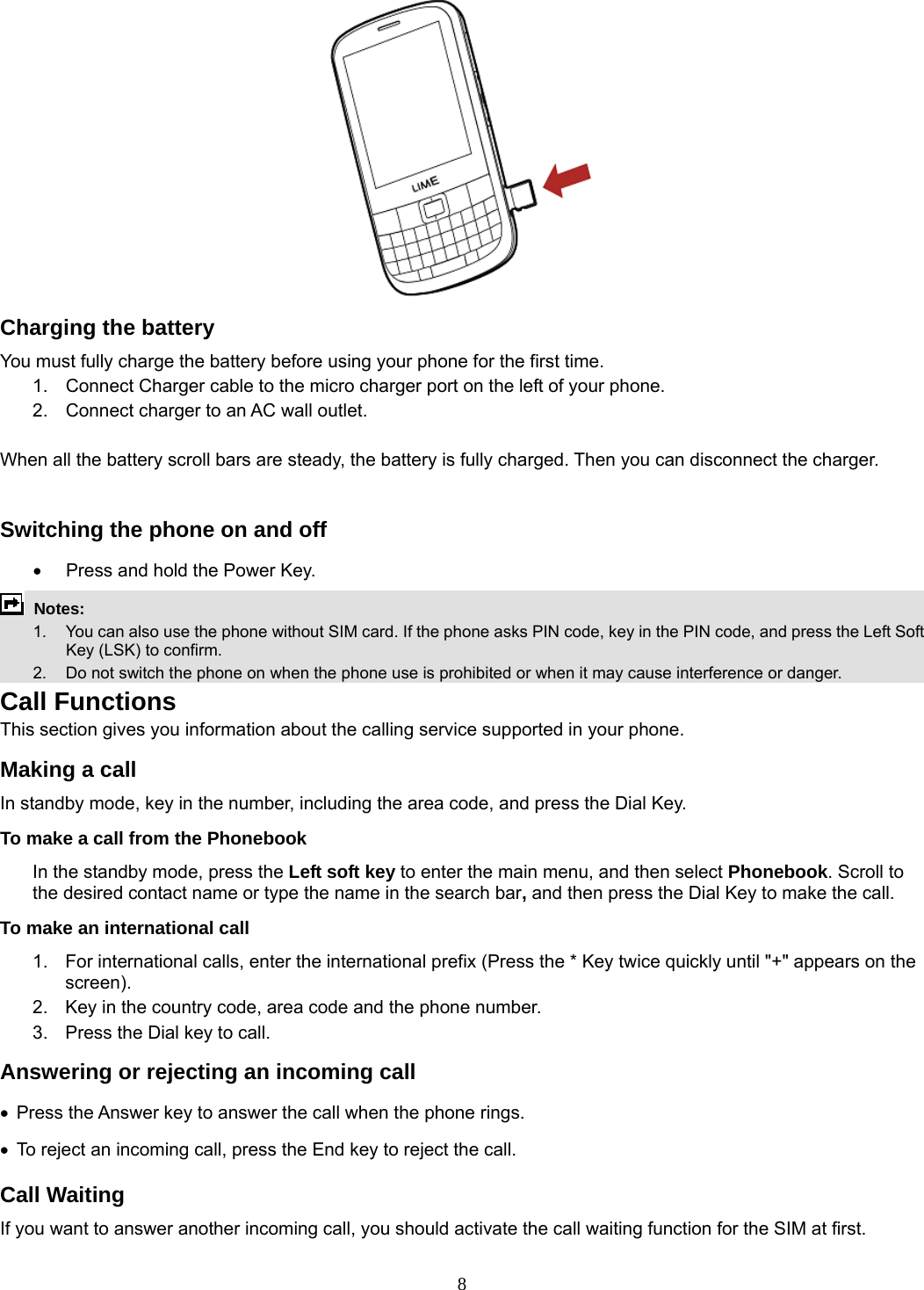 8  Charging the battery You must fully charge the battery before using your phone for the first time. 1.  Connect Charger cable to the micro charger port on the left of your phone. 2.  Connect charger to an AC wall outlet.  When all the battery scroll bars are steady, the battery is fully charged. Then you can disconnect the charger.  Switching the phone on and off •  Press and hold the Power Key.  Notes:   1.  You can also use the phone without SIM card. If the phone asks PIN code, key in the PIN code, and press the Left Soft Key (LSK) to confirm.   2.    Do not switch the phone on when the phone use is prohibited or when it may cause interference or danger. Call Functions This section gives you information about the calling service supported in your phone.   Making a call In standby mode, key in the number, including the area code, and press the Dial Key.   To make a call from the Phonebook In the standby mode, press the Left soft key to enter the main menu, and then select Phonebook. Scroll to the desired contact name or type the name in the search bar, and then press the Dial Key to make the call.     To make an international call   1.  For international calls, enter the international prefix (Press the * Key twice quickly until &quot;+&quot; appears on the screen). 2.  Key in the country code, area code and the phone number. 3.  Press the Dial key to call. Answering or rejecting an incoming call • Press the Answer key to answer the call when the phone rings. •  To reject an incoming call, press the End key to reject the call. Call Waiting If you want to answer another incoming call, you should activate the call waiting function for the SIM at first.   