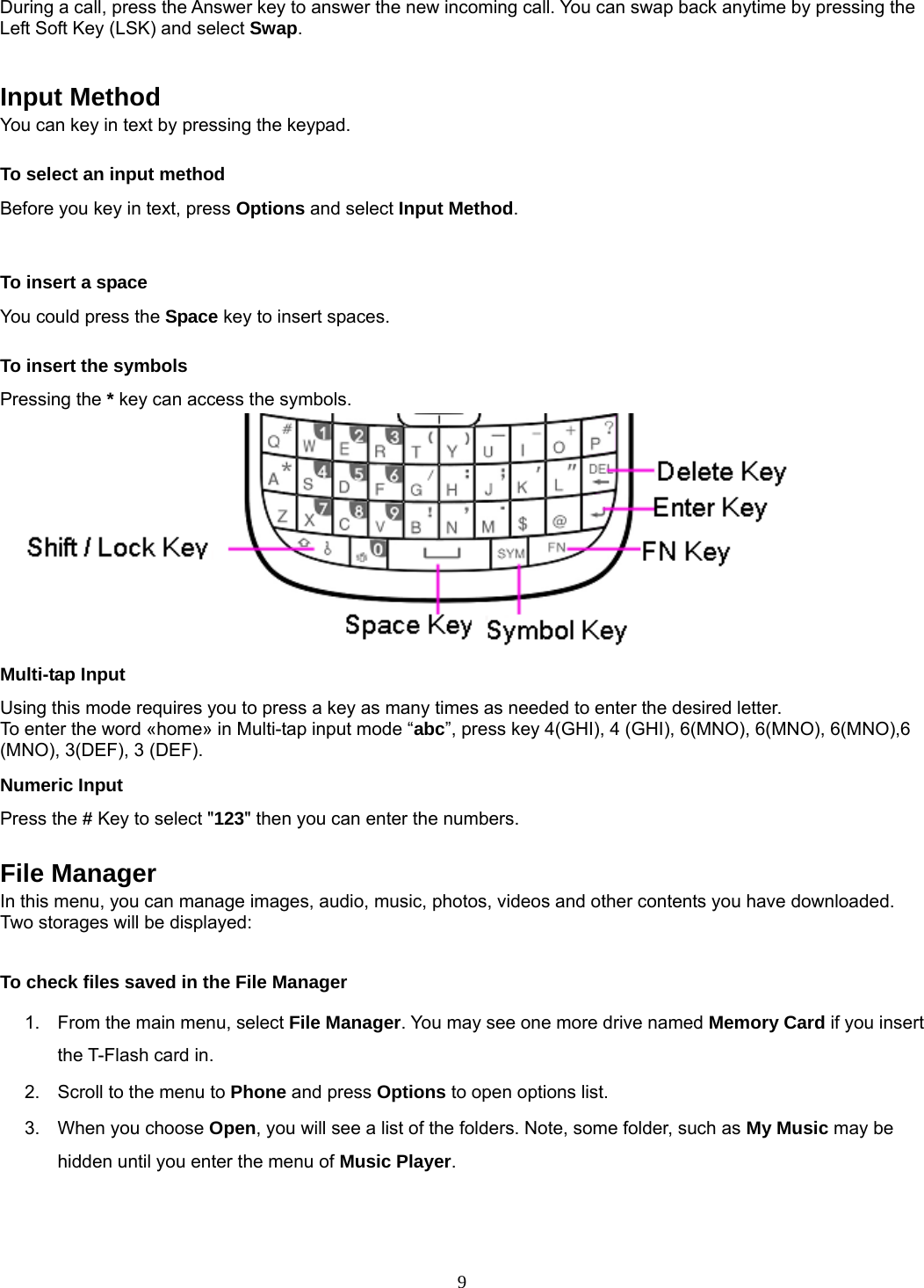 9 During a call, press the Answer key to answer the new incoming call. You can swap back anytime by pressing the Left Soft Key (LSK) and select Swap.   Input Method You can key in text by pressing the keypad. To select an input method Before you key in text, press Options and select Input Method.  To insert a space You could press the Space key to insert spaces.  To insert the symbols Pressing the * key can access the symbols.  Multi-tap Input Using this mode requires you to press a key as many times as needed to enter the desired letter. To enter the word «home» in Multi-tap input mode “abc”, press key 4(GHI), 4 (GHI), 6(MNO), 6(MNO), 6(MNO),6 (MNO), 3(DEF), 3 (DEF). Numeric Input Press the # Key to select &quot;123&quot; then you can enter the numbers.    File Manager In this menu, you can manage images, audio, music, photos, videos and other contents you have downloaded. Two storages will be displayed:  To check files saved in the File Manager 1.  From the main menu, select File Manager. You may see one more drive named Memory Card if you insert the T-Flash card in. 2.  Scroll to the menu to Phone and press Options to open options list.  3.  When you choose Open, you will see a list of the folders. Note, some folder, such as My Music may be hidden until you enter the menu of Music Player.  